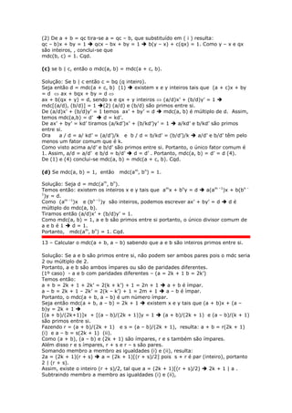 (2) De a + b = qc tira-se a = qc – b, que substituído em ( i ) resulta:
qc – b)x + by = 1  qcx – bx + by = 1  b(y – x) + c(qx) = 1. Como y – x e qx
são inteiros, , conclui-se que
mdc(b, c) = 1. Cqd.
(c) se b | c, então o mdc(a, b) = mdc(a + c, b).
Solução: Se b | c então c = bq (q inteiro).
Seja então d = mdc(a + c, b) (1)  existem x e y inteiros tais que (a + c)x + by
= d  ax + bqx + by = d 
ax + b(qx + y) = d, sendo x e qx + y inteiros  (a/d)x’ + (b/d)y’ = 1 
mdc[(a/d), (b/d)] = 1 (2) (a/d) e (b/d) são primos entre si.
De (a/d)x’ + (b/d)y’ = 1 temos ax’ + by’ = d  mdc(a, b) é múltiplo de d. Assim,
temos mdc(a,b) = d’  d = kd’.
De ax’ + by’ = kd’ tiramos (a/kd’)x’ + (b/kd’)y’ = 1  a/kd’ e b/kd’ são primos
entre si.
Ora a / d = a/ kd’ = (a/d’)/k e b / d = b/kd’ = (b/d’)/k  a/d’ e b/d’ têm pelo
menos um fator comum que é k.
Como visto acima a/d’ e b/d’ são primos entre si. Portanto, o único fator comum é
1. Assim, a/d = a/d’ e b/d = b/d’  d = d’ . Portanto, mdc(a, b) = d’ = d (4).
De (1) e (4) conclui-se mdc(a, b) = mdc(a + c, b). Cqd.
(d) Se mdc(a, b) = 1, então mdc(am
, bn
) = 1.
Solução: Seja d = mdc(am
, bn
).
Temos então: existem os inteiros x e y tais que am
x + bn
y = d  a(am –1
)x + b(bn –
1
)y = d.
Como (am –1
)x e (bn –1
)y são inteiros, podemos escrever ax’ + by’ = d  d é
múltiplo do mdc(a, b).
Tiramos então (a/d)x’ + (b/d)y’ = 1.
Como mdc(a, b) = 1, a e b são primos entre si portanto, o único divisor comum de
a e b é 1  d = 1.
Portanto, mdc(am
, bn
) = 1. Cqd.
13 – Calcular o mdc(a + b, a – b) sabendo que a e b são inteiros primos entre si.
Solução: Se a e b são primos entre si, não podem ser ambos pares pois o mdc seria
2 ou múltiplo de 2.
Portanto, a e b são ambos ímpares ou são de paridades diferentes.
(1º caso) - a e b com paridades diferentes – (a = 2k + 1 b = 2k’)
Temos então:
a + b = 2k + 1 + 2k’ = 2(k + k’) + 1 = 2n + 1  a + b é ímpar.
a – b = 2k + 1 – 2k’ = 2(k – k’) + 1 = 2m + 1  a – b é ímpar.
Portanto, o mdc(a + b, a – b) é um número ímpar.
Seja então mdc(a + b, a – b) = 2k + 1  existem x e y tais que (a + b)x + (a –
b)y = 2k + 1 
[(a + b)/(2k+1)]x + [(a – b)/(2k + 1)]y = 1  (a + b)/(2k + 1) e (a – b)/(k + 1)
são primos entre si.
Fazendo r = (a + b)/(2k + 1) e s = (a – b)/(2k + 1), resulta: a + b = r(2k + 1)
(i) e a – b = s(2k + 1) (ii).
Como (a + b), (a – b) e (2k + 1) são ímpares, r e s também são ímpares.
Além disso r e s ímpares, r + s e r – s são pares.
Somando membro a membro as igualdades (i) e (ii), resulta:
2a = (2k + 1)(r + s)  a = (2k + 1)[(r + s)/2] pois s + r é par (inteiro), portanto
2 | (r + s).
Assim, existe o inteiro (r + s)/2, tal que a = (2k + 1)[(r + s)/2)  2k + 1 | a .
Subtraindo membro a membro as igualdades (i) e (ii),
 