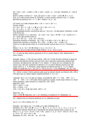 2b = (2k + 1)(r – s)  b = (2k + 1)[(r – s)/2]. (r – s) é par. Portanto, (r – s)/2 é
inteiro.
Assim, existe o inteiro (r – s)/2, tal que b = (2k + 1)[(r – s)/2]  2k + 1 | b.
Ora, a e b são primos entre si. Portanto, o único divisor comum é 2k + 1. Disto
permite-se escrever 2k + 1 = 1  = mdc(a + b, a – b).
(2º caso) a e b são ímpares  a = 2k + 1 e b = 2k’ + 1.
Temos, então:
(a + b) = 2k + 1 + 2k’ + 1  (a + b) = 2(k + k’ + 1)
(a – b) = 2k + 1 – 2k’ – 1 = 2(k – k’)
Das igualdades acima, concluímos que (a + b) e (a – b) são pares. Portanto, o mdc
é da forma 2k.
Assim, existem x e y, tais que: (a + b)x + (a – b)y = 2k  r = (a + b)/2k e s =
(a – b)/2k são primos entre si.
(a + b) = 2kr (i) e (a – b) = 2ks (ii).
Somando membro a membro, 2a = 2k(r + s)  a = k(r + s)  k | a
Subtraindo membro a membro, 2b = 2k(r – s)  b = k(r – s)  k | b.
Como a e b são primos entre si, o único divisor comum de a e b é 1. Portanto, k =
1 e
Mdc(a + b, a – b) = 2k  mdc(a + b, a – b) =2.1 = 2.
Portanto, se a e b são primos então mdc(a + b, a – b) é 1 ou 2.
14 – O mdc de dois inteiros positivos é 10 e o maior deles é 120. Determinar o
outro inteiro.
Solução: Seja a < 120, tal que mdc(a, 120) 10. O mdc de dois números é igual ao
produto dos fatores primos comuns (com seus menores expoentes) desses dois
números. Os fatores de 120 são 23
.3.5. Assim, "a" deve ser um múltiplo de 10,
menor que 120 que contenha os fatores 2 e 5 e outros fatores primos que não
sejam outro 2, e 3. Portanto, resta apenas os fatores primos 5, 7 e 11. Deste
modo "a" pode ser 2.5 = 10, 2.5.7 = 70 ou 2.5.11 = 110. Resposta: 10, 70, 110.
15 – Achar o maior inteiro positivo pelo qual se devem dividir os inteiros 160, 198 e
370 para que os restos sejam respectivamente 7, 11 e 13.
Solução: Se 7, 11 e 13 são os restos, a divisão de 160 – 7 = 153, 198 – 11 =
187 e 370 – 13 = 357 pelo inteiro positivo é exata. Como esse inteiro é o maior
inteiro positivo, esse número é o mdc(153, 187, 357).
Mdc(357, 187)
357 = 187x1 + 170
187 = 170x1 + 17
170 = 17x 10 + 0  mdc (357, 187) = 17.
Mdc(153, 17)
153 = 17x9  mdc(153, 17) = 17. Portanto, o número é 17. Resposta: 17.
16 – Determinar os inteiros positivos a e b, sabendo-se que:
(a) a + b = 64 e mdc(a, b) = 9
Solução:- Se mdc(a, b) = 9, então a e b são múltiplos de 9.
Portanto, 9x + 9b = 63  x + y = 7.  x = 1, y = 6; x = 2, y = 5; x = 3, y = 4.
Os demais valores inteiros de x resultarão em iguais valores para o para (a, b).
Para x = 1, a = 9.1 = 9 e b = 9.6 = 54; para x = 2, a = 9.2 = 18 e b = 9.5 = 45;
a = 9.3 = 27 e b = 9.4 = 36.
Resposta, 9 e 54; 18 e 45 ou 27 e 36.
 