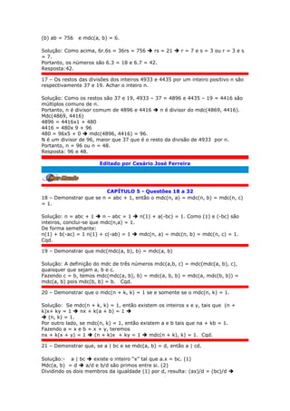 (b) ab = 756 e mdc(a, b) = 6.
Solução: Como acima, 6r.6s = 36rs = 756  rs = 21  r = 7 e s = 3 ou r = 3 e s
= 7.
Portanto, os números são 6.3 = 18 e 6.7 = 42.
Resposta:42.
17 – Os restos das divisões dos inteiros 4933 e 4435 por um inteiro positivo n são
respectivamente 37 e 19. Achar o inteiro n.
Solução: Como os restos são 37 e 19, 4933 – 37 = 4896 e 4435 – 19 = 4416 são
múltiplos comuns de n.
Portanto, n é divisor comum de 4896 e 4416  n é divisor do mdc(4869, 4416).
Mdc(4869, 4416)
4896 = 4416x1 + 480
4416 = 480x 9 + 96
480 = 96x5 + 0  mdc(4896, 4416) = 96.
N é um divisor de 96, maior que 37 que é o resto da divisão de 4933 por n.
Portanto, n = 96 ou n = 48.
Resposta: 96 e 48.
Editado por Cesário José Ferreira
.
CAPÍTULO 5 - Questões 18 a 32
18 – Demonstrar que se n = abc + 1, então o mdc(n, a) = mdc(n, b) = mdc(n, c)
= 1.
Solução: n = abc + 1  n – abc = 1  n(1) + a(-bc) = 1. Como (1) e (-bc) são
inteiros, conclui-se que mdc(n,a) = 1.
De forma semelhante:
n(1) + b(-ac) = 1 n(1) + c(-ab) = 1  mdc(n, a) = mdc(n, b) = mdc(n, c) = 1.
Cqd.
19 – Demonstrar que mdc(mdc(a, b), b) = mdc(a, b)
Solução: A definição do mdc de três números mdc(a,b, c) = mdc(mdc(a, b), c),
quaisquer que sejam a, b e c.
Fazendo c = b, temos mdc(mdc(a, b), b) = mdc(a, b, b) = mdc(a, mdc(b, b)) =
mdc(a, b) pois mdc(b, b) = b. Cqd.
20 – Demonstrar que o mdc(n + k, k) = 1 se e somente se o mdc(n, k) = 1.
Solução: Se mdc(n + k, k) = 1, então existem os inteiros x e y, tais que (n +
k)x+ ky = 1  nx + k(a + b) = 1 
 (n, k) = 1.
Por outro lado, se mdc(n, k) = 1, então existem a e b tais que na + kb = 1.
Fazendo a = x e b = x + y, teremos
nx + k(x + y) = 1  (n + k)x + ky = 1  mdc(n + k), k) = 1. Cqd.
21 – Demonstrar que, se a | bc e se mdc(a, b) = d, então a | cd.
Solução:- a | bc  existe o inteiro “x” tal que a.x = bc. (1)
Mdc(a, b) = d  a/d e b/d são primos entre si. (2)
Dividindo os dois membros da igualdade (1) por d, resulta: (ax)/d = (bc)/d 
 