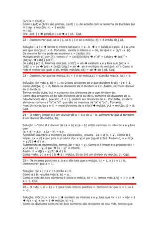 (a/d)x = (b/d).c
Como (a/d) e (b/d) são primos, (a/d) | c, de acordo com o teorema de Euclides (se
m | np e mdc(m, n) = 1 então
m | p).
Ora a/d | c  (a/d).d | c.d  a | cd. Cqd.
22 – Demonstrar que, se a | c, se b | c e se o mdc(a, b) = d então ab | cd.
Solução:- a | c  existe k inteiro tal que c = a . k  c = (a/d).d.k pois d | a uma
vez que mdc(a,b) = d. Portanto, existe o inteiro x = dk, tal que c = (a/d).x (i).
Da mesma forma pode-se escrever c = (a/d)y (ii).
Multiplicando (i) por (ii), temos c2
= (a/d)(b/d)xy  c2
.d2
= (ab)xy  (cd)2
=
(ab)xy.  (ab) | (cd)2
.
De (ab) | (cd)2, tiramos mdc(ab, (cd)2
) = ab  existem x e y tais que (ab)x +
(cd)2
y = ab  (ab) + (cd)[(cd)y] = ab  ab é múltiplo do mdc(ab, cd). Como o
mdc é menor ou igual a ab, então mdc(ab, cd) = ab  ab | cd. Cqd.
23 – Demonstrar que se mdc(a, b) = 1 e se mdc(a,c) = d,então mdc(a, bc) = d.
Solução: Se mdc(a, b) = 1, os únicos divisores de a que dividem b são -1 e + 1.
Como mdc(a, c) = d, todos os divisores de d dividem a e c. Assim, nenhum divisor
de d divide b.
Temos então dc(a, bc) = conjunto dos divisores de a que dividem bc.
Como dos divisores de bc são divisores de b ou de c, somente os divisores de c,
não divisores de b, (exceto –1 e 1), podem ser divisores de a . Portanto, existem
divisores comuns a “a” e “c” que são os mesmos de “a” e “bc” . Portanto,
max(divisores de a e c) = max(divisores de a e bc)  mdc(a, bc) = mdc(a, c) = d.
Cqd.
24 – O inteiro ímpar d é um divisor de a + b e de a – b. Demontrar que d também
é um divisor do mdc(a, b).
Solução:- Como d é divisor de (a + b) e (a – b) então existem os inteiros x e y tais
que
(a + b) = d.x e (a – b) = d.y.
Somando membro a membro as expressões, resulta 2a = d (x + y). Como d é
ímpar, (x + y) é par pois o produto d(x + y) é par (igual a 2a). Portanto, a = d[(x
+ y)/2]  d | a .
Subtraindo as expressões, temos 2b = d(x – y). Como d é ímpar e o produto d(x –
y) é par, (x – y) é par  (x – y)2
é inteiro.
Assim, b = d[(x – y)/2]  d | b.
Como visto, d | a e d | b  d | mdc(a, b) ou d é um divisor do mdc(a, b). Cqd.
25 – Os inteiros positivos a, b e c são tais que o mdc(a, b) = 1, a | c e c | b.
Demonstrar que a = 1.
Solução: Se a | c e c | b então a | b.
Como a | b, resulta mdc(a, b) = a .
Como o mdc de dois números é único e mdc(a, b) = 1, temos mdc(a,b) = 1 = a 
a = 1. Cqd.
26 – O mdc(n, n + k) = 1 para todo inteiro positivo n. Demonstrar que k = 1 ou k
= -1.
Solução: Mdc(n, n + k) = 1  existem os inteiros x e y, tais que nx + (n + k)y = 1
 n(x – y) + ky = 1  mdc(n, k) =1.
Como os divisores comuns de dois números são divisores de seu mdc, temos que
 