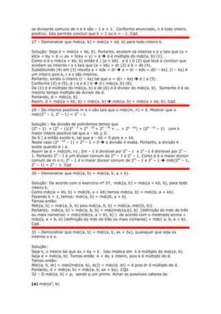 os divisores comuns de n e k são – 1 e + 1. Conforme enunciado, n é todo inteiro
positivo. Isto permite concluir que k = 1 ou k = - 1. Cqd.
27 – Demonstrar que mdc(a, b) = mdc(a + kb, b) para todo inteiro k.
Solução: Seja d = mdc(a + kb, b). Portanto, existem os inteiros x e y tais que (a +
kb)x + by = d  ax + b(kx + y) = d  d é múltiplo do mdc(a, b) (1).
Como d é o mdc(a + kb, b) então d | (a + kb) e d | b (2) que leva a concluir que
existem os inteiros r e s tais que (a + kb) = dr (3) e b = ds (4).
Substituindo (4) em (3) resulta a + kds = dr  a = dr – kds = d(r – ks). (r – ks) é
um inteiro pois k, r e s são inteiros.
Portanto, existe o inteiro (r – ks) tal que a = d(r – ks)  d | a (5) .
Conforme (2) e (5), d | a e d | b  d | mdc(a, b) (6).
De (1) d é múltiplo do mdc(a, b) e de (6) d é divisor do mdc(a, b). Somente d é ao
mesmo tempo múltiplo de divisor de d.
Portando, d = mdc(a, b).
Assim, d = mdc(a = kb, b) = mdc(a, b)  mdc(a, b) = mdc(a + kb, b). Cqd.
29 – Os inteiros positivos m e n são tais que o mdc(m, n) = d. Mostrar que o
mdc(2m
– 1, 2n
– 1) = 2d
– 1.
Solução:- Na divisão de polinômios temos que
(2a
– 1) = (2b
– 1)(2a – b
+ 2a – 2b
+ 2a – 3b
+ ... + 2a – kb
) + (2a – kb
– 1) com k
maior inteiro positivo tal que a – kb > 0.
Se b | a então existe k, tal que a – kb = 0 pois a = kb.
Neste caso (2a – kb
– 1) = 20
– 1 = 0  a divisão é exata. Portanto, a divisão é
exata quando b | a.
Assim se d = mdc(m, n) , 2m – 1 é divisível por 2d
– 1 e 2n
–1 é divisível por 2d
–
1. Portanto 2d
- 1 é um divisor comum de 2m
– 1 e 2n
– 1. Como d é o maior divisor
comum de m e n, 2d
– 1 é o maior divisor comum de 2m
– 1 e 2n
– 1  mdc(2m
– 1,
2n
– 1) = 2d
– 1. Cqd
30 – Demonstrar que mdc(a, b) = mdc(a, b, a + b).
Solução: De acordo com o exercício nº 27, mdc(a, b) = mdc(a + kb, b), para todo
inteiro k.
Como mdc(a + kb, b) = mdc(b, a + kb) temos mdc(a, b) = mdc(b, a + kb).
Fazendo k = 1, temos: mdc(a, b) = mdc(b, a + b)
Temos então:
Mdc(a, b) = mdc(a, b, b) pois mdc(a, b, b) = mdc(a, mdc(b, b))
Portanto, mdc(a, b) = mdc(a, b, b) = mdc(mdc(a,b), b) (definição do mdc de três
ou mais números) = mdc(mdc(a, a + b), b) ) de acordo com o mostrado acima =
mdc(a, a + b, b) (definição do mdc de três ou mais números) = mdc( a, b, a + b).
Cqd.
31 – Demonstrar que mdc(a, b) = mdc(a, b, ax + by), quaisquer que seja os
inteiros x e y.
Solução:
Seja k, o inteiro tal que ax + by = k. Isto implica em k é múltiplo do mdc(a, b).
Seja d = mdc(a, b). Temos então k = ds, s inteiro, pois k é múltiplo de d.
Temos então:
Mdc(a, b, dr) = mdc(mdc(a, b), dc)) = mdc(d, dr) = d pois dr é múltiplo de d.
Portanto, d = mdc(a, b) = mdc(a, b, ax + by). CQd
32 – O mdc(a, b) = p, sendo p um primo. Achar os possíveis valores do
(a) mdc(a2
, b)
 
