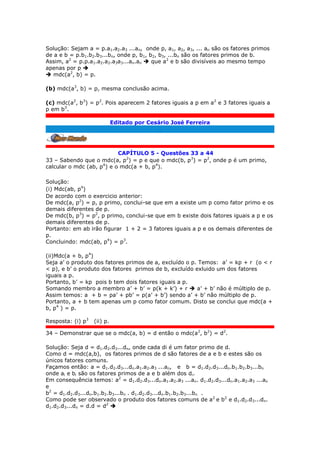 Solução: Sejam a = p.a1.a2.a3 ...an, onde p, a1, a2, a3, ... an são os fatores primos
de a e b = p.b1.b2.b3...bn, onde p, b1, b2, b3, ...bn são os fatores primos de b.
Assim, a2
= p.p.a1.a2.a2.a3a3...an.an  que a2
e b são divisíveis ao mesmo tempo
apenas por p 
 mdc(a2
, b) = p.
(b) mdc(a3
, b) = p, mesma conclusão acima.
(c) mdc(a2
, b3
) = p2
. Pois aparecem 2 fatores iguais a p em a2
e 3 fatores iguais a
p em b3
.
Editado por Cesário José Ferreira
.
CAPÍTULO 5 - Questões 33 a 44
33 – Sabendo que o mdc(a, p2
) = p e que o mdc(b, p3
) = p2
, onde p é um primo,
calcular o mdc (ab, p4
) e o mdc(a + b, p4
).
Solução:
(i) Mdc(ab, p4
)
De acordo com o exercicio anterior:
De mdc(a, p2
) = p, p primo, conclui-se que em a existe um p como fator primo e os
demais diferentes de p.
De mdc(b, p3
) = p2
, p primo, conclui-se que em b existe dois fatores iguais a p e os
demais diferentes de p.
Portanto: em ab irão figurar 1 + 2 = 3 fatores iguais a p e os demais diferentes de
p.
Concluindo: mdc(ab, p4
) = p3
.
(ii)Mdc(a + b, p4
)
Seja a’ o produto dos fatores primos de a, excluído o p. Temos: a’ = kp + r (o < r
< p), e b’ o produto dos fatores primos de b, excluído exluido um dos fatores
iguais a p.
Portanto, b’ = kp pois b tem dois fatores iguais a p.
Somando membro a membro a’ + b’ = p(k + k’) + r  a’ + b’ não é múltiplo de p.
Assim temos: a + b = pa’ + pb’ = p(a’ + b’) sendo a’ + b’ não múltiplo de p.
Portanto, a + b tem apenas um p como fator comum. Disto se conclui que mdc(a +
b, p4
) = p.
Resposta: (i) p3
(ii) p.
34 – Demonstrar que se o mdc(a, b) = d então o mdc(a2
, b2
) = d2
.
Solução: Seja d = d1.d2.d3...dn, onde cada di é um fator primo de d.
Como d = mdc(a,b), os fatores primos de d são fatores de a e b e estes são os
únicos fatores comuns.
Façamos então: a = d1.d2.d3...dn.a1.a2.a3 ...an, e b = d1.d2.d3...dn.b1.b2.b3...bn
onde ai e bi são os fatores primos de a e b além dos di.
Em consequência temos: a2
= d1.d2.d3...dn.a1.a2.a3 ...an. d1.d2.d3...dn.a1.a2.a3 ...an
e
b2
= d1.d2.d3...dn.b1.b2.b3...bn . d1.d2.d3...dn.b1.b2.b3...bn .
Como pode ser observado o produto dos fatores comuns de a2
e b2
e d1.d2.d3...dn.
d1.d2.d3...dn = d.d = d2

 