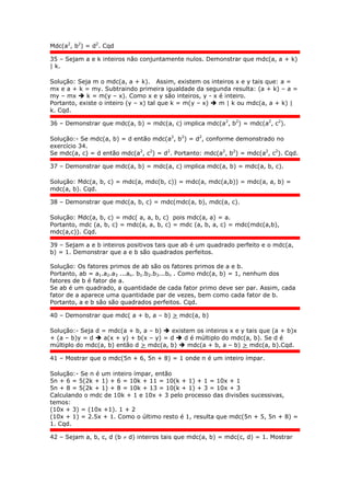 Mdc(a2
, b2
) = d2
. Cqd
35 – Sejam a e k inteiros não conjuntamente nulos. Demonstrar que mdc(a, a + k)
| k.
Solução: Seja m o mdc(a, a + k). Assim, existem os inteiros x e y tais que: a =
mx e a + k = my. Subtraindo primeira igualdade da segunda resulta: (a + k) – a =
my – mx  k = m(y – x). Como x e y são inteiros, y - x é inteiro.
Portanto, existe o inteiro (y – x) tal que k = m(y – x)  m | k ou mdc(a, a + k) |
k. Cqd.
36 – Demonstrar que mdc(a, b) = mdc(a, c) implica mdc(a2
, b2
) = mdc(a2
, c2
).
Solução:- Se mdc(a, b) = d então mdc(a2
, b2
) = d2
, conforme demonstrado no
exercício 34.
Se mdc(a, c) = d então mdc(a2
, c2
) = d2
. Portanto: mdc(a2
, b2
) = mdc(a2
, c2
). Cqd.
37 – Demonstrar que mdc(a, b) = mdc(a, c) implica mdc(a, b) = mdc(a, b, c).
Solução: Mdc(a, b, c) = mdc(a, mdc(b, c)) = mdc(a, mdc(a,b)) = mdc(a, a, b) =
mdc(a, b). Cqd.
38 – Demonstrar que mdc(a, b, c) = mdc(mdc(a, b), mdc(a, c).
Solução: Mdc(a, b, c) = mdc( a, a, b, c) pois mdc(a, a) = a.
Portanto, mdc (a, b, c) = mdc(a, a, b, c) = mdc (a, b, a, c) = mdc(mdc(a,b),
mdc(a,c)). Cqd.
39 – Sejam a e b inteiros positivos tais que ab é um quadrado perfeito e o mdc(a,
b) = 1. Demonstrar que a e b são quadrados perfeitos.
Solução: Os fatores primos de ab são os fatores primos de a e b.
Portanto, ab = a1.a2.a3 ...an. b1.b2.b3...bn . Como mdc(a, b) = 1, nenhum dos
fatores de b é fator de a.
Se ab é um quadrado, a quantidade de cada fator primo deve ser par. Assim, cada
fator de a aparece uma quantidade par de vezes, bem como cada fator de b.
Portanto, a e b são são quadrados perfeitos. Cqd.
40 – Demonstrar que mdc( a + b, a – b) > mdc(a, b)
Solução:- Seja d = mdc(a + b, a – b)  existem os inteiros x e y tais que (a + b)x
+ (a – b)y = d  a(x + y) + b(x – y) = d  d é múltiplo do mdc(a, b). Se d é
múltiplo do mdc(a, b) então d > mdc(a, b)  mdc(a + b, a – b) > mdc(a, b).Cqd.
41 – Mostrar que o mdc(5n + 6, 5n + 8) = 1 onde n é um inteiro ímpar.
Solução:- Se n é um inteiro ímpar, então
5n + 6 = 5(2k + 1) + 6 = 10k + 11 = 10(k + 1) + 1 = 10x + 1
5n + 8 = 5(2k + 1) + 8 = 10k + 13 = 10(k + 1) + 3 = 10x + 3
Calculando o mdc de 10k + 1 e 10x + 3 pelo processo das divisões sucessivas,
temos:
(10x + 3) = (10x +1). 1 + 2
(10x + 1) = 2.5x + 1. Como o último resto é 1, resulta que mdc(5n + 5, 5n + 8) =
1. Cqd.
42 – Sejam a, b, c, d (b  d) inteiros tais que mdc(a, b) = mdc(c, d) = 1. Mostrar
 
