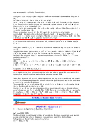 que a soma a/b + c/d não é um inteiro.
Solução:- (a/b + b/d) = (ad + bc)/bd será um inteiro se e somente se bd | (ad +
bc).
bd | (ac + bc)  b | (ac + bd) e d | (ac + bd).
Se b | (ad + bc) teremos ad + bc = bk  ad = b (k – c). Como k e c são inteiros,
k – c é um inteiro. Assim, existe um inteiro (k – c) tal que ad = b(k – c)  b | ad.
Como mdc(a, b) = 1 resulta b | d.
Se d | (ad + bc) teremos ad + bc = dk  bc = d(k – a)  d | bc. Mas, mdc(d, c) =
1. Assim conclui-se d | b.
Ora, é impossível ocorrer b | d e d | b pois d  b, conforme enunciado.
Assim, (ad – bc) somente será divisível por bd se b = d, quando mdc(a, b) = 1 e
mdc(c, d) = 1. Como essas condições não são são todas verificadas, (ad – bc) não
é divisível por bd  (a/b + c/d) não é um inteiro. Cqd.
43 – Determinar os inteiros positivos a e b, sabendo que a2
– b2
= 7344 e mdc(a,
b) = 12.
Solução:- De mdc(a, b) = 12 resulta, existem os inteiros x e y tais que a = 12x e b
= 12y.
Substituindo esses valores em a2
– b2
= 7344, temos: 144x2 – 144y2 = 7344  x2
– y2
= 51  (x – y)(x + y) = 51. Como x e y são inteiros, (x – y) e (x + y)
também são inteiros. Ora, 51 somente admite os inteiros (1, 51) e (3, 17) cujos
produtos sejam 51.
Portanto:
(1) x – y = 1 e y + x = 51  x = 26 e y = 25  a = 12x = 12.26 = 312 e b =
12.25 = 300, ou
( 2 ) x – y = 3 e x + y = 17  x = 10 e y = 7  a = 12.10 = 120 e b = 12.7 = 84.
Resposta: (312, 300) ou (120, 84)
44 – Dividindo-se dois inteiros positivos pelo seu mdc, a soma dos quocientes é 8.
Determinar os dois inteiros, sabendo-se que sua soma é 384.
Solução:- Sejam a e b os dois inteiros positivos e x e y os quocientes de a e b pelo
mdc(a, b). Esses quocientes são primos entre si e positivos pois a e b são positivos
e mdc(a, b) também é positivo.
Temos então: x + y = a/(mdc(a, b) + b/mdc(a, b) = 8  a + b = 8.mdc(a, b) 
384 = 8.mdc(a,b)  mdc(a, b) = 48.
Como x + y = 8 e x e y são inteiros positivos e primos entre si, os únicos valores
possíveis para o par (x, y) são (1, 7) e (3,5). Como a = x.mdc(a, b) e b = y.mdc(a,
b) resulta: a = 48.1 = 48 e b = 48.7 = 336 ou a = 48.3 = 144 e b = 48.5 = 240.
Resposta: 48 e 336 ou 144 e 240.
Editado por Cesário José Ferreira
.
CAPÍTULO 6 - Questões 1 a 4
01 – Usando o algoritmo de Euclides, determinar:
(a) mdc(306, 657)
Neste primeiro exercício usaremos o processo das divisões sucessivas para que se
possa entender os valores dispostos no quadro do algoritmo de Euclides.
Pelo processo das divisões sucessivas, temos
657 = 306.2 + 45
 