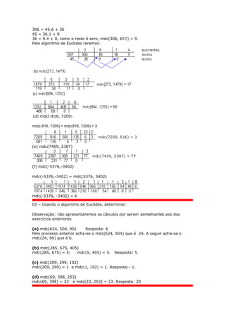 306 = 45.6 + 36
45 = 36.1 + 9
36 = 9.4 + 0, como o resto é zero, mdc(306, 657) = 9.
Pelo algoritmo de Euclides teremos:
(d) mdc(-816, 7209)
mdc(-816, 7209) = mdc(816, 7209) = 3.
(e) mdc(7469, 2387)
(f) mdc(-5376,-3402)
mdc(-5376,-3402) = mdc(5376, 3402)
mdc(-5376, -3402) = 6
02 – Usando o algoritmo de Euclides, determinar:
Observação: não apresentaremos os cálculos por serem semelhantes aos dos
exercícios anteriores.
(a) mdc(624, 504, 90) Resposta: 6
Pelo processo anterior acha-se o mdc(624, 504) que é 24. A seguir acha-se o
mdc(24, 90) que é 6.
(b) mdc(285, 675, 405)
mdc(285, 675) = 5; mdc(5, 405) = 5. Resposta: 5.
(c) mdc(209, 299, 102)
mdc(209, 299) = 1 e mdc(1, 102) = 1. Resposta:- 1.
(d) mdc(69, 398, 253)
mdc(69, 398) = 23 e mdc(23, 253) = 23. Resposta: 23
 
