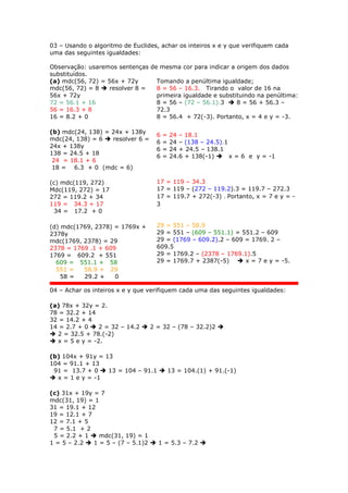 03 – Usando o algoritmo de Euclides, achar os inteiros x e y que verifiquem cada
uma das seguintes igualdades:
Observação: usaremos sentenças de mesma cor para indicar a origem dos dados
substituídos.
(a) mdc(56, 72) = 56x + 72y
mdc(56, 72) = 8  resolver 8 =
56x + 72y
72 = 56.1 + 16
56 = 16.3 + 8
16 = 8.2 + 0
Tomando a penúltima igualdade;
8 = 56 – 16.3. Tirando o valor de 16 na
primeira igualdade e substituindo na penúltima:
8 = 56 – (72 – 56.1).3  8 = 56 + 56.3 –
72.3
8 = 56.4 + 72(-3). Portanto, x = 4 e y = -3.
(b) mdc(24, 138) = 24x + 138y
mdc(24, 138) = 6  resolver 6 =
24x + 138y
138 = 24.5 + 18
24 = 18.1 + 6
18 = 6.3 + 0 (mdc = 6)
6 = 24 – 18.1
6 = 24 – (138 – 24.5).1
6 = 24 + 24.5 – 138.1
6 = 24.6 + 138(-1)  x = 6 e y = -1
(c) mdc(119, 272)
Mdc(119, 272) = 17
272 = 119.2 + 34
119 = 34.3 + 17
34 = 17.2 + 0
17 = 119 – 34.3
17 = 119 – (272 – 119.2).3 = 119.7 – 272.3
17 = 119.7 + 272(-3) . Portanto, x = 7 e y = -
3
(d) mdc(1769, 2378) = 1769x +
2378y
mdc(1769, 2378) = 29
2378 = 1769 .1 + 609
1769 = 609.2 + 551
609 = 551.1 + 58
551 = 58.9 + 29
58 = 29.2 + 0
29 = 551 – 58.9
29 = 551 – (609 – 551.1) = 551.2 – 609
29 = (1769 – 609.2).2 – 609 = 1769. 2 –
609.5
29 = 1769.2 – (2378 – 1769.1).5
29 = 1769.7 + 2387(-5)  x = 7 e y = -5.
04 – Achar os inteiros x e y que verifiquem cada uma das seguintes igualdades:
(a) 78x + 32y = 2.
78 = 32.2 + 14
32 = 14.2 + 4
14 = 2.7 + 0  2 = 32 – 14.2  2 = 32 – (78 – 32.2)2 
 2 = 32.5 + 78.(-2)
 x = 5 e y = -2.
(b) 104x + 91y = 13
104 = 91.1 + 13
91 = 13.7 + 0  13 = 104 – 91.1  13 = 104.(1) + 91.(-1)
 x = 1 e y = -1
(c) 31x + 19y = 7
mdc(31, 19) = 1
31 = 19.1 + 12
19 = 12.1 + 7
12 = 7.1 + 5
7 = 5.1 + 2
5 = 2.2 + 1  mdc(31, 19) = 1
1 = 5 – 2.2  1 = 5 – (7 – 5.1)2  1 = 5.3 – 7.2 
 