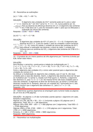 18 - Reconstitua as subtrações:
(a) 1 * 256 – 431 * = 89 * 6.
SOLUÇÃO:
O algarismo das unidades de 431* somente pode ser 0, pois o valor
máximo de * em 431* seria 9 e 9 + 6 = 15, nunca poderia ser 16.
Para as dezenas da diferença devemos ter o 4. O algarismo das centenas
de 1*256 deve ser 3, pois foi necessário ceder 1 para que se efetuasse a
subtração da coluna das centenas.
Resposta: 13256 – 4310 = 8946.
(b) 63 * 1 – 43 * = 5 * 86
SOLUÇÃO:
O algarismo das unidades de 43* é 5 pois (11 – 5 = 6). O algarismo das
dezenas de 63*1 é 2 pois foi cedido 1 para as unidades e assim teríamos
(11 – 3 = 8). Como foi cedida 1 unidade da coluna das centenas de 63*1
para efetuar a subtração nas dezenas, e deve-se ceder 1 unidade dos
milhares para as centenas de 631, o algarismo das centenas de 5*86 é 8 =
(12 – 4).
Resposta:: 6321 – 435 = 5886
19 – O produto de um inteiro positivo de três algarismos por 7 termina à direita por
638. Achar esse inteiro.
SOLUÇÃO:
Para facilitar o raciocínio, construamos a tabela de multiplicação por 7.
7 x 1 = 7, 7 x 2 = 14, 7 x 3 = 21 , 7 x 4 = 28, 7 x 5 = 35, 7 x 6 = 42, 7 x 7 = 49,
7 x 8 = 56, 7 x 9 = 63.
Como o algarismo das unidades é 8, o único valor possível para o algarismos das
unidades do número é 4.
Ao efetuar a multiplicação do algarismo das unidades, que é 4 por 8, vão duas
unidades para a casa das dezenas. Assim, o algarismo das dezenas deve ser tal que
ao multiplicar por 7 e somar 2, resulte num final igual a 3. Portanto, o algarismo
das dezenas é 3, pois 7 x 3 + 2 = 23. Da mesma forma vão duas unidades para a
casa das centenas. O algarismo aí deve ser de forma que, ao somar 2 (vindo das
dezenas) resulte em 6. Portanto, deve ser um múltiplo de 7 terminado em 4. Isto
permite concluir que o algarismo das centenas é 2 , pois 2 x 7 + 2 = 16.
Resposta: 234.
20 – Determinar quantos algarismos se empregam para numerar todas as páginas
de um livro de 2748 páginas.
SOLUÇÃO:- As páginas 1 a 9 são numeradas usando apenas 1 algarismo em cada.
Portanto 9 algarismos.
Páginas 10 a 99, são 90 = 99 – 10 + 1 (incluindo a página 10) páginas com 2
algarismos. Total: 90 x 2 = 180 algarismos.
Páginas 100 a 999, 999 - 100 + 1 = 900 páginas com 3 algarismos. Total 900 x 3
= 2700 algarismos.
Páginas 1000 a 2748, 2748 - 1000 + 1 = 1749 páginas com 4 algarismos. Total:
1749 x 4 = 6996 algarismos.
Portanto, 9 + 180 + 2700 + 6996 = 9885 algarismos.
Resposta: 9885 algarismos.
21 – Reconstituir as multiplicações
 