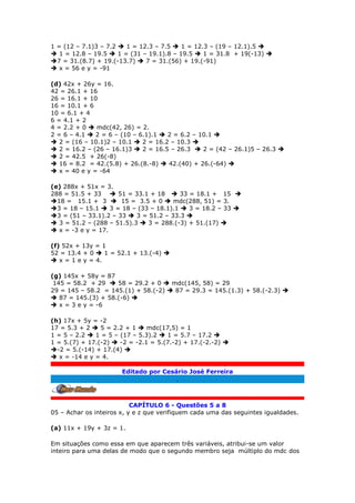 1 = (12 – 7.1)3 – 7.2  1 = 12.3 – 7.5  1 = 12.3 – (19 – 12.1).5 
 1 = 12.8 – 19.5  1 = (31 – 19.1).8 – 19.5  1 = 31.8 + 19(-13) 
7 = 31.(8.7) + 19.(-13.7)  7 = 31.(56) + 19.(-91)
 x = 56 e y = -91
(d) 42x + 26y = 16.
42 = 26.1 + 16
26 = 16.1 + 10
16 = 10.1 + 6
10 = 6.1 + 4
6 = 4.1 + 2
4 = 2.2 + 0  mdc(42, 26) = 2.
2 = 6 – 4.1  2 = 6 – (10 – 6.1).1  2 = 6.2 – 10.1 
 2 = (16 – 10.1)2 – 10.1  2 = 16.2 – 10.3 
 2 = 16.2 – (26 – 16.1)3  2 = 16.5 – 26.3  2 = (42 – 26.1)5 – 26.3 
 2 = 42.5 + 26(-8)
 16 = 8.2 = 42.(5.8) + 26.(8.-8)  42.(40) + 26.(-64) 
 x = 40 e y = -64
(e) 288x + 51x = 3.
288 = 51.5 + 33  51 = 33.1 + 18  33 = 18.1 + 15 
18 = 15.1 + 3  15 = 3.5 + 0  mdc(288, 51) = 3.
3 = 18 – 15.1  3 = 18 – (33 – 18.1).1  3 = 18.2 – 33 
3 = (51 – 33.1).2 – 33  3 = 51.2 – 33.3 
 3 = 51.2 – (288 – 51.5).3  3 = 288.(-3) + 51.(17) 
 x = -3 e y = 17.
(f) 52x + 13y = 1
52 = 13.4 + 0  1 = 52.1 + 13.(-4) 
 x = 1 e y = 4.
(g) 145x + 58y = 87
145 = 58.2 + 29  58 = 29.2 + 0  mdc(145, 58) = 29
29 = 145 – 58.2 = 145.(1) + 58.(-2)  87 = 29.3 = 145.(1.3) + 58.(-2.3) 
 87 = 145.(3) + 58.(-6) 
 x = 3 e y = -6
(h) 17x + 5y = -2
17 = 5.3 + 2  5 = 2.2 + 1  mdc(17,5) = 1
1 = 5 – 2.2  1 = 5 – (17 – 5.3).2  1 = 5.7 – 17.2 
1 = 5.(7) + 17.(-2)  -2 = -2.1 = 5.(7.-2) + 17.(-2.-2) 
-2 = 5.(-14) + 17.(4) 
 x = -14 e y = 4.
Editado por Cesário José Ferreira
.
CAPÍTULO 6 - Questões 5 a 8
05 – Achar os inteiros x, y e z que verifiquem cada uma das seguintes igualdades.
(a) 11x + 19y + 3z = 1.
Em situações como essa em que aparecem três variáveis, atribui-se um valor
inteiro para uma delas de modo que o segundo membro seja múltiplo do mdc dos
 