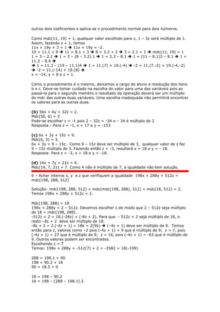 outros dois coeficientes e aplica-se o procedimento normal para dois números.
Como mdc(11, 19) = 1, qualquer valor escolhido para z, 1 – 3z será múltiplo de 1.
Assim, fazendo z = 1, temos
11x + 19y + 3 = 1  11x + 19y = -2.
19 = 11.1 + 8  11 = 8.1 + 3  8 = 3.2 + 2  3 = 2.1 + 1  mdc(11, 19) = 1
1 = 3 – 2.1  1 = 3 – (8 – 3.2).1  1 = 3.3 – 8.1  1 = (11 – 8.1)3 – 8.1  1 =
11.3 – 8.4 
 1 = 11.3 – (19 – 11.1)4  1 = 11.(7) + 19.(-4)  -2 = 11.(7.-2) + 19.(-4.-2)
 -2 = 11.(-14) + 19.(8) 
x = -14, y = 8 e z = 1.
Como o procedimento é o mesmo, deixamos a cargo do aluno a resolução dos itens
b e c. Deve-se tomar cuidado na escolha do valor para uma das variáveis pois ao
passá-la para o segundo membro o resultado da operação deverá ser um múltiplo
do mdc das outras duas variáveis. Uma escolha inadequada não permitirá encontrar
os valores para as outras duas.
(b) 56x + 6y + 32z = 2.
Mdc(56, 6) = 2
Pode-se escolher z = -1 pois 2 – 32z = -34 e – 34 é múltiplo de 2
Resposta:- Para z = -1, x = 17 e y = -153
(c) 6x + 3y + 15z = 9.
Mdc(6, 3) = 3.
6x + 3y = 9 – 15z . Como 9 – 15z deve ser múltiplo de 3, qualquer valor de z faz
9 – 15z múltiplo de 3. Fazendo então z = -3, resultará x = 18 e y = - 18.
Resposta: Para z = -3, x = 18 e y = -18.
(d) 14x + 7y + 21z = 4.
Mdc(14, 7, 21) = 7. Como 4 não é múltiplo de 7, a igualdade não tem solução.
6 – Achar inteiros x, y e z que verifiquem a igualdade 198x + 288y + 512z =
mdc(198, 288, 512)
Solução: mdc(198, 288, 512) = mdc(mdc(198, 288), 512) = mdc(18, 512) = 2.
Temos 198x + 288y + 512z = 2.
Mdc(198, 288) = 18
198x + 288y = 2 – 512z. Devemos escolher z de modo que 2 – 512z seja múltiplo
de 18 = mdc(198, 288).
-512z + 2 = 18.(-28z) + (-8z + 2). Para que - 512z + 2 sejá múltiplo de 18, o
resto –8z + 2 deve ser múltiplo de 18.
-8z + 2 = 2.(-4z + 1) = 18k = 2(9k)  (–4z + 1) deve ser múltiplo de 9. Temos
então para z, valores como –2 pois (-4z + 1) = 9 que é múltiplo de 9; z = 7, pois
(-4z + 1) = 27 que é múltiplo de 9; z = 16, pois (-4z + 1) = -63 que é múltiplo de
9. Outros valores podem ser encontrados.
Escolhendo z = 7
Temos: 198x + 288y = -512(7) + 2 = -3582 = 18(-199)
288 = 198.1 + 90
198 = 90.2 + 18
90 = 18.5 + 0
18 = 198 – 90.2
18 = 198 – (288 – 198.1).2
 