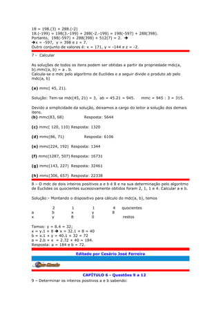 18 = 198.(3) + 288.(-2)
18.(-199) = 198(3.-199) + 288(-2.-199) = 198(-597) + 288(398).
Portanto, 198(-597) + 288(398) + 512(7) = 2. 
x = -597, y = 398 e z = 7.
Outro conjunto de valores é: x = 171, y = -144 e z = -2.
7 - Calcular
As soluções de todos os itens podem ser obtidas a partir da propriedade mdc(a,
b).mmc(a, b) = a . b.
Calcula-se o mdc pelo algorítmo de Euclides e a seguir divide o produto ab pelo
mdc(a, b)
(a) mmc( 45, 21).
Solução: Tem-se mdc(45, 21) = 3, ab = 45.21 = 945. mmc = 945 : 3 = 315.
Devido a simplicidade da solução, deixamos a cargo do leitor a solução dos demais
itens.
(b) mmc(83, 68) Resposta: 5644
(c) mmc( 120, 110) Resposta: 1320
(d) mmc(86, 71) Resposta: 6106
(e) mmc(224, 192) Resposta: 1344
(f) mmc(1287, 507) Resposta: 16731
(g) mmc(143, 227) Resposta: 32461
(h) mmc(306, 657) Resposta: 22338
8 – O mdc de dois inteiros positivos a e b é 8 e na sua determinação pelo algoritmo
de Euclides os quocientes sucessivamente obtidos foram 2, 1, 1 e 4. Calcular a e b.
Solução:- Montando o dispositivo para cálculo do mdc(a, b), temos
2 1 1 4 quocientes
a b x y 8
x y 8 0 restos
Temos: y = 8.4 = 32;
x = y.1 + 8  x = 32.1 + 8 = 40
b = x.1 + y = 40.1 + 32 = 72
a = 2.b + x = 2.72 + 40 = 184.
Resposta: a = 184 e b = 72.
Editado por Cesário José Ferreira
.
CAPÍTULO 6 - Questões 9 a 12
9 – Determinar os inteiros positivos a e b sabendo:
 