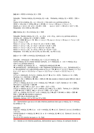 (a) ab = 4032 e mmc(a, b) = 336
Solução: Temos mdc(a, b).mmc(a, b) = ab. Portanto, mdc(a, b) = 4032 : 336 =
12
Como 12 é o mdc(a, b), a = 12x e b = 12y com x e y primos entre si.
4032 = 12x.12y = 144xy  xy = 28  x = 1 e y = 28 ou x = 4 e y = 7.
Assim, a = 12.1= 12 e b = 12.28 = 336 ou a = 12.4 = 48 e b = 12.7 = 84.
Resposta: 12 e 336 ou 48 e 84.
(b) mdc(a, b) = 8 e mmc(a, b) = 560
Solução: Sendo mdc(a, b) = 8 , a = 8.x e b = 8.y, com x e y primos entre si.
mmc(a, b) . mdc(a, b) = 8.560 = 4480
8x.8y = 4480  x.y = 70  x = 1 e y = 70, ou x = 2 e y = 35 ou x = 7 e y = 10
ou x = 5 e y = 14.
Para x = 1 e y = 70, a = 8.1= 8 e b = 8.70 = 560.
Para x = 2 e y = 35, a = 8.2 = 16 e b = 8.35 = 270
Para x = 7 e y = 10, a = 8.7 = 56 e b = 8.10 = 80
Para x = 5 e y = 14, a = 8.5 = 40 e b = 8.14 = 112.
Resposta: 8 e 560, ou 16 e 270, ou 56 e 80, ou 40 e 112.
(c) a + b = 589 e mmc(a, b)/mdc(a,b) = 84
Solução: mmc(a,b) = 84.mdc(a, b) = 2.2.3.7.mdc(a, b)
Como mdc(a, b) é o maior divisor comum, a = mdc(a,b). x e b = mdc(a, b).y
com x e y primos entre si.
ab = mdc(a, b).mmc(a, b) = mdc(a,b).mdc(a,b).84 
 [a/mdc(a,b)] . [b/mdc(a,b)] = 84. Façamos [a/mdc(a,b)] = x e [b/mdc(a,b)] =
y. Os números x e y são primos entre si e x.y = 84  x.y = 2.2.3.7. Assim, x = 2.2
e y = 3.7 ou x = 2.2.3 e y = 7 ou x = 2.2.7 e y = 3 ou x = 2.2.3.7 e y = 1.
Assim,
(1º) a = mdc(a,b). 2.2 e b = mdc(a, b).3.7  a / b = 4/21. Como a + b = 589,
tiramos b + (4/21)b = 589 
 21b + 4b = 589(21)  25b = 589.21  não existe o inteiro b pois 589.21 não é
múltiplo de 25.
(2º) a = mdc(a, b).2.2.3 e b = mdc(a, b).7  a/b = 12/7. Sendo a + b = 589,
tem-se b + (12/7)b = 589 
 19b = 589.7  b = 217 e a = 589 – 217 = 372.
(3º) a = mdc(a, b).2.2.7 e b = mdc(a, b).3  a / b = 28/3. Temos, b + (28/3)b
= 589  31b = 589.3  b = 57 e a = 589 – 57 = 532.
(4º) a = mdc(a, b).2.2.3.7 e b = mdc(a, b).1  a/b = 84  b + 84b = 589 
85b = 589  não existe o inteiro b
pois 589 não é divisível por 85.
Portanto, temos: 217 e 372 ou 57 e 532.
10 – Demonstrar que se a e b são inteiros positivos tais que o mdc(a, b) = mmc(a,
b) então a = b.
Solução:
Seja d = mdc(a, b)  d | a e d = mmd(a, b)  a | d . Como d | a e a | d então a
= d. (1)
Temos ainda d = mdc(a, b)  d | b e d = mmc(a, b)  b | d. Como d | b e b | d,
b = 2. (2)
De (1) e (2) conclui-se que a = b. Cqd.
12 – Sendo a e b inteiros positivos, demonstrar que o mdc(a, b) sempre divide o
 