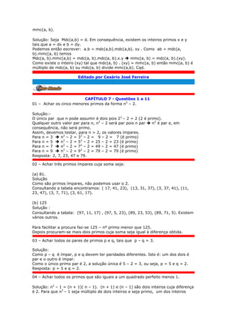 mmc(a, b).
Solução: Seja Mdc(a,b) = d. Em consequência, existem os inteiros primos x e y
tais que a = dx e b = dy.
Podemos então escrever: a.b = mdc(a,b).mdc(a,b). xy . Como ab = mdc(a,
b).mmc(a, b) temos
Mdc(a, b).mmc(a,b) = mdc(a, b).mdc(a, b).x.y  mmc(a, b) = mdc(a, b).(xy).
Como existe o inteiro (xy) tal que mdc(a, b) . (xy) = mmc(a, b) então mmc(a, b) é
múltiplo de mdc(a, b) ou mdc(a, b) divide mmc(a,b). Cqd.
Editado por Cesário José Ferreira
.
CAPÍTULO 7 - Questões 1 a 11
01 – Achar os cinco menores primos da forma n2
– 2.
Solução:-
O único par que n pode assumir é dois pois 22
– 2 = 2 (2 é primo).
Qualquer outro valor par para n, n2
– 2 será par pois n par  n2
é par e, em
consequência, não será primo.
Assim, devemos testar, para n > 2, os valores ímpares.
Para n = 3  n2
– 2 = 32
– 2 = 9 – 2 = 7 (é primo)
Para n = 5  n2
– 2 = 52
– 2 = 25 – 2 = 23 (é primo)
Para n = 7  n2
– 2 = 72
– 2 = 49 – 2 = 47 (é primo)
Para n = 9  n2
– 2 = 92
– 2 = 79 – 2 = 79 (é primo)
Resposta: 2, 7, 23, 47 e 79.
02 – Achar três primos ímpares cuja soma seja:
(a) 81.
Solução
Como são primos ímpares, não podemos usar o 2.
Consultando a tabela encontramos: ( 17, 41, 23), (13, 31, 37), (3, 37, 41), (11,
23, 47), (3, 7, 71), (3, 61, 17).
(b) 125
Solução :
Consultando a tabela: (97, 11, 17) , (97, 5, 23), (89, 23, 53), (89, 71, 5). Existem
vários outros.
Para facilitar a procura faz-se 125 – nº primo menor que 125.
Depois procuram-se mais dois primos cuja soma seja igual à diferença obtida.
03 – Achar todos os pares de primos p e q, tais que p – q = 3.
Solução:
Como p – q é ímpar, p e q devem ter paridades diferentes. Isto é: um dos dois é
par e o outro é ímpar.
Como o único primo par é 2, a solução única é 5 – 2 = 3, ou seja, p = 5 e q = 2.
Resposta: p = 5 e q = 2.
04 – Achar todos os primos que são iguais a um quadrado perfeito menos 1.
Solução: n2
– 1 = (n + 1)( n – 1). (n + 1) e (n – 1) são dois inteiros cuja diferença
é 2. Para que n2
– 1 seja múltiplo de dois inteiros e seja primo, um dos inteiros
 
