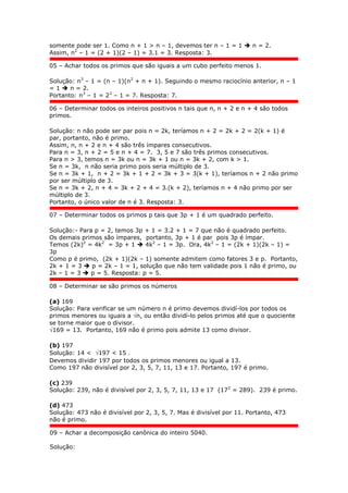 somente pode ser 1. Como n + 1 > n – 1, devemos ter n – 1 = 1  n = 2.
Assim, n2
– 1 = (2 + 1)(2 – 1) = 3.1 = 3. Resposta: 3.
05 – Achar todos os primos que são iguais a um cubo perfeito menos 1.
Solução: n3
– 1 = (n – 1)(n2
+ n + 1). Seguindo o mesmo raciocínio anterior, n – 1
= 1  n = 2.
Portanto: n3
– 1 = 23
– 1 = 7. Resposta: 7.
06 – Determinar todos os inteiros positivos n tais que n, n + 2 e n + 4 são todos
primos.
Solução: n não pode ser par pois n = 2k, teríamos n + 2 = 2k + 2 = 2(k + 1) é
par, portanto, não é primo.
Assim, n, n + 2 e n + 4 são três ímpares consecutivos.
Para n = 3, n + 2 = 5 e n + 4 = 7. 3, 5 e 7 são três primos consecutivos.
Para n > 3, temos n = 3k ou n = 3k + 1 ou n = 3k + 2, com k > 1.
Se n = 3k, n não seria primo pois seria múltiplo de 3.
Se n = 3k + 1, n + 2 = 3k + 1 + 2 = 3k + 3 = 3(k + 1), teríamos n + 2 não primo
por ser múltiplo de 3.
Se n = 3k + 2, n + 4 = 3k + 2 + 4 = 3.(k + 2), teríamos n + 4 não primo por ser
múltiplo de 3.
Portanto, o único valor de n é 3. Resposta: 3.
07 – Determinar todos os primos p tais que 3p + 1 é um quadrado perfeito.
Solução:- Para p = 2, temos 3p + 1 = 3.2 + 1 = 7 que não é quadrado perfeito.
Os demais primos são ímpares, portanto, 3p + 1 é par pois 3p é ímpar.
Temos (2k)2
= 4k2
= 3p + 1  4k2
– 1 = 3p. Ora, 4k2
– 1 = (2k + 1)(2k – 1) =
3p
Como p é primo, (2k + 1)(2k – 1) somente admitem como fatores 3 e p. Portanto,
2k + 1 = 3  p = 2k – 1 = 1, solução que não tem validade pois 1 não é primo, ou
2k – 1 = 3  p = 5. Resposta: p = 5.
08 – Determinar se são primos os números
(a) 169
Solução: Para verificar se um número n é primo devemos dividí-los por todos os
primos menores ou iguais a n, ou então dividí-lo pelos primos até que o quociente
se torne maior que o divisor.
169 = 13. Portanto, 169 não é primo pois admite 13 como divisor.
(b) 197
Solução: 14 < 197 < 15 .
Devemos dividir 197 por todos os primos menores ou igual a 13.
Como 197 não divisível por 2, 3, 5, 7, 11, 13 e 17. Portanto, 197 é primo.
(c) 239
Solução: 239, não é divisível por 2, 3, 5, 7, 11, 13 e 17 (172
= 289). 239 é primo.
(d) 473
Solução: 473 não é divisível por 2, 3, 5, 7. Mas é divisível por 11. Portanto, 473
não é primo.
09 – Achar a decomposição canônica do inteiro 5040.
Solução:
 