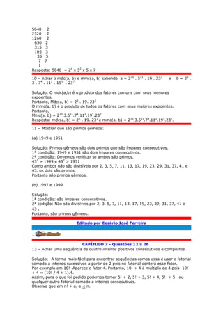 5040 2
2520 2
1260 2
630 2
315 3
105 3
35 5
7 7
1
Resposta: 5040 = 24
x 32
x 5 x 7
10 – Achar o mdc(a, b) e mmc(a, b) sabendo a = 230
. 521
. 19 . 233
e b = 26
.
3 . 74
. 112
. 195
. 237
Solução: O mdc(a,b) é o produto dos fatores comuns com seus menores
expoentes.
Portanto, Mdc(a, b) = 26
. 19. 233
O mmc(a, b) é o produto de todos os fatores com seus maiores expoentes.
Portanto,
Mmc(a, b) = 230
.3.521
.74
.112
.195
.237
Resposta: mdc(a, b) = 26
. 19. 233
e mmc(a, b) = 230
.3.521
.74
.112
.195
.237
.
11 – Mostrar que são primos gêmeos:
(a) 1949 e 1951
Solução: Primos gêmeos são dois primos que são ímpares consecutivos.
1ª condição: 1949 e 1951 são dois ímpares consecutivos.
2ª condição: Devemos verificar se ambos são primos.
452
> 1949 e 452
> 1951
Como ambos não são divisíveis por 2, 3, 5, 7, 11, 13, 17, 19, 23, 29, 31, 37, 41 e
43, os dois são primos.
Portanto são primos gêmeos.
(b) 1997 e 1999
Solução:
1ª condição: são ímpares consecutivos.
2ª codição: Não são divisíveis por 2, 3, 5, 7, 11, 13, 17, 19, 23, 29, 31, 37, 41 e
43 .
Portanto, são primos gêmeos.
Editado por Cesário José Ferreira
.
CAPÍTULO 7 - Questões 12 a 26
13 – Achar uma sequência de quatro inteiros positivos consecutivos e compostos.
Solução:- A forma mais fácil para encontrar sequências comos essa é usar o fatorial
somado a inteiros sucessivos a partir de 2 pois no fatorial conterá esse fator.
Por exemplo em 10! Aparece o fator 4. Portanto, 10! + 4 é múltiplo de 4 pois 10!
+ 4 = (10! / 4 + 1).4.
Assim, para o que foi pedido podemos tomar 5! + 2, 5! + 3, 5! + 4, 5! + 5 ou
qualquer outro fatorial somado a inteiros consecutivos.
Observe que em n! + a, a < n.
 