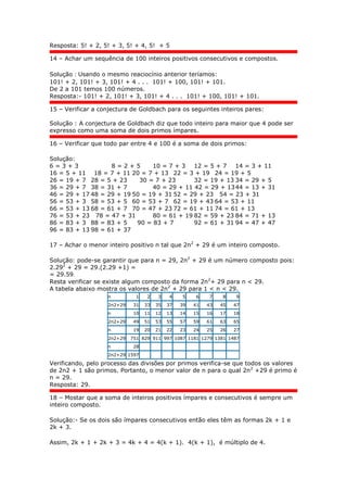 Resposta: 5! + 2, 5! + 3, 5! + 4, 5! + 5
14 – Achar um sequência de 100 inteiros positivos consecutivos e compostos.
Solução : Usando o mesmo reaciocínio anterior teríamos:
101! + 2, 101! + 3, 101! + 4 . . . 101! + 100, 101! + 101.
De 2 a 101 temos 100 números.
Resposta:- 101! + 2, 101! + 3, 101! + 4 . . . 101! + 100, 101! + 101.
15 – Verificar a conjectura de Goldbach para os seguintes inteiros pares:
Solução : A conjectura de Goldbach diz que todo inteiro para maior que 4 pode ser
expresso como uma soma de dois primos ímpares.
16 – Verificar que todo par entre 4 e 100 é a soma de dois primos:
Solução:
6 = 3 + 3 8 = 2 + 5 10 = 7 + 3 12 = 5 + 7 14 = 3 + 11
16 = 5 + 11 18 = 7 + 11 20 = 7 + 13 22 = 3 + 19 24 = 19 + 5
26 = 19 + 7 28 = 5 + 23 30 = 7 + 23 32 = 19 + 13 34 = 29 + 5
36 = 29 + 7 38 = 31 + 7 40 = 29 + 11 42 = 29 + 1344 = 13 + 31
46 = 29 + 17 48 = 29 + 19 50 = 19 + 31 52 = 29 + 23 54 = 23 + 31
56 = 53 + 3 58 = 53 + 5 60 = 53 + 7 62 = 19 + 43 64 = 53 + 11
66 = 53 + 13 68 = 61 + 7 70 = 47 + 23 72 = 61 + 11 74 = 61 + 13
76 = 53 + 23 78 = 47 + 31 80 = 61 + 19 82 = 59 + 23 84 = 71 + 13
86 = 83 + 3 88 = 83 + 5 90 = 83 + 7 92 = 61 + 31 94 = 47 + 47
96 = 83 + 13 98 = 61 + 37
17 – Achar o menor inteiro positivo n tal que 2n2
+ 29 é um inteiro composto.
Solução: pode-se garantir que para n = 29, 2n2
+ 29 é um número composto pois:
2.292
+ 29 = 29.(2.29 +1) =
= 29.59.
Resta verificar se existe algum composto da forma 2n2
+ 29 para n < 29.
A tabela abaixo mostra os valores de 2n2
+ 29 para 1 < n < 29.
n 1 2 3 4 5 6 7 8 9
2n2+29 31 33 35 37 39 41 43 45 47
n 10 11 12 13 14 15 16 17 18
2n2+29 49 51 53 55 57 59 61 63 65
n 19 20 21 22 23 24 25 26 27
2n2+29 751 829 911 997 1087 1181 1279 1381 1487
n 28 - - - - - - - -
2n2+29 1597 - - - - - - - -
Verificando, pelo processo das divisões por primos verifica-se que todos os valores
de 2n2 + 1 são primos. Portanto, o menor valor de n para o qual 2n2
+29 é primo é
n = 29.
Resposta: 29.
18 – Mostar que a soma de inteiros positivos ímpares e consecutivos é sempre um
inteiro composto.
Solução:- Se os dois são ímpares consecutivos então eles têm as formas 2k + 1 e
2k + 3.
Assim, 2k + 1 + 2k + 3 = 4k + 4 = 4(k + 1). 4(k + 1), é múltiplo de 4.
 