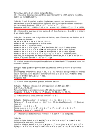 Portanto, a soma é um inteiro composto. Cqd.
19 – Usando a decomposição canônica dos inteiros 507 e 1287, achar o mdc(507,
1287) e o mm(507, 1287).
Solução: O mdc é igual ao produto dos fatores comuns com seus menores
expoentes e o mmc é o produto de todos os fatores com seus maiores expoentes.
Na decomposição temos: 507 = 3.132
e 1287 = 32
.11.13
Resposta: mdc(507, 1287) = 3.13 = 39 e mmc(507, 1289) = 32
.11.132
= 16731
20 – Demonstrar que todo primo, exceto 2 e 3 é da forma 6k – 1 ou 6k + 1, onde k
é um inteiro positivo.
Solução:- De acordo com o algoritmo da divisão, todo número ao ser dividido por 6
é de uma das formas:
6k, 6k + 1, 6k + 2, 6k + 3, 6k + 4, 6k + 5.
Para n = 6k , n é múltiplo de 6. Não é primo.
Para n = 6k + 1, pode ser primo.
Para n = 6k + 2, n = 2(3k + 1)  n é múltiplo de 2. 6k + 2 não é primo.
Para n = 6k + 3, n = 3(2k + 1)  n é múltiplo de 3. 6k + 3 não é primo.
Para n = 6k + 4, n = 2(3k + 2)  n é múltiplo de 2. 6k + 4 não é primo.
Para n = 6k + 5, n = 6k + 6 – 1 = 6(k + 1) – 1 = 6k’ – 1. Pode ser primo.
Portanto, se n for primo ele não pode ser das formas 6k, 6k + 2, 6k + 3 e 6k + 4.
Assim, n é primo para 6k – 1 ou 6k + 1. Cqd.
21 – Achar o menor inteiro positivo pelo qual se deve dividir 3720 para se obter um
quadrado perfeito.
Solução: Todo quadrado perfeito tem seus fatores primos elevados a expoentes
pares.
Decompondo 3720 temos: 3720 = 23 . 3. 5 . 31. Para que os expoentes dos fatores
sejam números pares devemos eliminar um dois, o 3, o 5 e o 31. Portanto, 3720
deve ser dividido por 2.3.5.31 = 930.
Resposta: 930
22 – Achar todos os primos que são divisores de 50 !.
Solução:- Todos os inteiros de 1 a 50 aparecem em 50!, pois 50! =
1.2.3.4.5....48.49.50!
Portanto, todos os primos inferiores a 50 são divisores do 50!.
Resposta:- 2, 3, 5, 7, 9, 11, 13, 17, 19, 23, 29, 31, 37, 41, 43, 47.
23 – Mostrar que o único primo da forma n3
– 1 é 7.
Solução:- Decompondo n3
– 1 temos: n3
– 1 = (n – 1)(n2
+ n + 1).
Para que n3
– 1 seja primo e (n – 1)(n2
+ n + 1) são seus fatores, (n – 1) deve ser
igual a 1.
Assim, n – 1 = 1  n = 2.
Nesse caso, n2
+ n + 1 = 22
+ 2 + 1 = 7 e n3
– 1 = 23
– 1 = 8 – 1 = 7.
Resposta: o único n3
– 1 primo é 7
24 – Mostrar que todo inteiro da forma n4
+ 4, com n > 1 é composto.
Solução:
(1) Se n é par, temos n = 2k  (2k)4
+ 4 = 16k4
+ 4 = 4(4k4
+ 1)  n4
+ 4 é
múltiplo de 4. Portanto, é composto.
(2) Se n é ímpar, temos n = 2k + 1  (2k + 1)4
+ 4 = (2k)4
+ 4(2k)3
+ 6(2k)2
+
4(2k) + 1 + 5 = 16k4
+ 32k3
+ 24k2
+ 8k + + 6 = 2(8k4
+ 16k3
+ 12k2
+ 4k + 3)
 