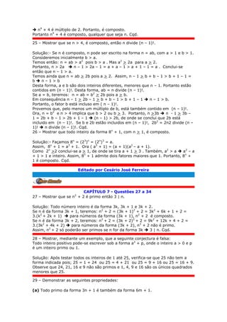  n4
+ 4 é múltiplo de 2. Portanto, é composto.
Portanto n4
+ 4 é composto, qualquer que seja n. Cqd.
25 – Mostrar que se n > 4, é composto, então n divide (n – 1)!.
Solução:- Se n é composto, n pode ser escrito na forma n = ab, com a > 1 e b > 1.
Consideremos inicialmente b > a.
Temos então: n = ab > a2
pois b > a . Mas a2
> 2a para a > 2.
Portanto, n > 2a  n – 1 > 2a – 1 = a + a – 1 > a + 1 – 1 = a . Conclui-se
então que n – 1 > a.
Temos ainda que n = ab > 2b pois a > 2. Assim, n – 1 > b + b – 1 > b + 1 – 1 =
b  n – 1 > b
Desta forma, a e b são dois inteiros diferentes, menores que n – 1. Portanto estão
contidos em (n – 1)!. Desta forma, ab = n divide (n – 1)!.
Se a = b, teremos: n = ab = b2
> 2b pois a > b.
Em consequência n – 1 > 2b – 1 > b + b – 1 > b + 1 – 1  n – 1 > b.
Portanto, o fator b está incluso em ( n – 1)!.
Provemos que, pelo menos um múltiplo de b, está também contido em (n – 1)!.
Ora, n = b2
e n > 4 implica que b > 2 ou b > 3. Portanto, n >3b  n - 1 > 3b –
1 = 2b + b – 1 > 2b + 1 – 1  (n – 1) > 2b, de onde se conclui que 2b está
incluido em (n – 1)!. Se b e 2b estão incluidos em (n – 1)!, 2b2
= 2n2 divide (n –
1)!  n divide (n – 1)!. Cqd.
26 – Mostrar que todo inteiro da forma 8n
+ 1, com n > 1, é composto.
Solução:- Façamos 8n
= (23
)n
= (2n
)3
= a.
Assim, 8n
+ 1 = a3
+ 1. Ora ( a3
+ 1) = (a + 1)(a2
– a + 1).
Como 2n
>2 conclui-se a > 1, de onde se tira a + 1 > 3 . Também, a2
> a  a2
– a
+ 1 > 1 e inteiro. Assim, 8n
+ 1 admite dois fatores maiores que 1. Portanto, 8n
+
1 é composto. Cqd.
Editado por Cesário José Ferreira
.
CAPÍTULO 7 - Questões 27 a 34
27 – Mostrar que se n2
+ 2 é primo então 3 | n.
Solução: Todo número inteiro é da forma 3k, 3k + 1 e 3k + 2.
Se n é da forma 3k + 1, teremos: n2
+ 2 = (3k + 1)2
+ 2 = 3k2
+ 6k + 1 + 2 =
3.(k2
+ 2k + 1)  para números da forma (3k + 1), n2
+ 2 é composto.
Se n é da forma 3k + 2, teremos: n2
+ 2 = (3k + 2)2
+ 2 = 9k2
+ 12k + 4 + 2 =
3.(3k2
+ 4k + 2)  para números da forma (3k + 2), n2
+ 2 não é primo.
Assim, n2
+ 2 só poderão ser primos se n for da forma 3k  3 | n. Cqd.
28 – Mostrar, mediante um exemplo, que a seguinte conjectura é falsa:
Todo inteiro positivo pode-se escrever sob a forma a2
+ p, onde o inteiro a > 0 e p
é um inteiro primo ou 1.
Solução: Após testar todos os inteiros de 1 até 25, verifica-se que 25 não tem a
forma indicada pois; 25 = 1 + 24 ou 25 = 4 + 21 ou 25 = 9 + 16 ou 25 = 16 + 9.
Observe que 24, 21, 16 e 9 não são primos e 1, 4, 9 e 16 são os únicos quadrados
menores que 25.
29 – Demonstrar as seguintes propriedades:
(a) Todo primo da forma 3n + 1 é também da forma 6m + 1.
 