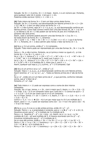 Solução: Se 3n + 1 é primo, 3n + 1 é impar. Assim, n e um número par. Portanto,
para qualquer valor de m existe n tal que n + 2m.
Podemos então escrever 3(2m) + 1 = 6m + 1.
(b) Todo inteiro da forma 3n + 2 tem um fator primo desta forma.
Solução: Se 3n + 2 é primo, sua decomposição em fatores primos é 3n + 2 = (3n
+ 2).1  3n + 2 tem um fator primo da forma 3n + 2.
Se 3n + 2 não é primo, seja 3n + 2 = a1.a2.a3...an sua decomposição canônica em
fatores primos. Como todo número inteiro tem uma das formas 3k, 3k + 1 ou 3k +
2, os fatores ai de 3n + 2 não podem ser da forma 3k pois 3k é múltiplo de 3,
portanto não será primo.
Assim, cada ai somente poderá assumir uma das formas 3k + 2 ou 3k + 1.
Se todos forem da forma 3k + 1, teríamos:
(3k + 1)(3k’ + 1) = 9kk’ + 3k + 3k’ + 1 = 3.(3kk’ + k + k’) + 1 que é da forma
3n + 1. Portanto, 3n + 2 deve admitir pelo menos 1 fator da forma 3n + 2.
(c) Se p > 5 é um primo, então p2
+ 2 é composto.
Solução: Todo inteiro pode ser representado por uma das formas 3k , 3k + 1 ou 3k
+ 2.
Para p = 3k, p não é primo. Portanto, se p é primo e maior ou igual a 5, p é da
forma 3k + 1 ou 3k + 2, com k > 1.
Se p = 3k + 1, temos p2
+ 2 = (3k + 1)2
+ 2 = 9k2
+ 6k + 1 + 2 = 9k2
+ 6k + 3
= 3.(9k2 +
6k + 1) é múltiplo de 3, maior que 3 pois k > 1.
Se p = 3k + 2 , temos p2
+ 2 = (3k + 2)2
+ 2 = 9k2
+ 12k + 4 + 2 = 9k2
+ 12k +
6 = 3.(3k2
+ 4k + 2) é múltiplo de 3, maior que 3, pois k > 1.
Assim, qualquer que seja p > 5, p primo, p2
+ 2 é composto. Cqd
(d) Se p é um primo e se p | an
, então pn
| an
.
Solução: Seja a = a1.a2.a3...an a decomposição canônica de a em fatores primos.
Assim teremos: an
= a1
n
.a2
n
.a3
n
...an
n
. Todos os fatores primos de an
são da forma
ai
n
.
Se p | an
, então em p é um fator primo de an
, o que permite, conforme indicado
acima, que pn
é fator de an
.
Portanto, pn
| an
. Cqd
(e) Todo inteiro n > 11 pode ser expresso como a soma de dois inteiros
compostos.
Solução: Se n é par, temos, n = 2k , com k maior que 5. Assim, n = 2k = 2.(k – 2)
+ 4 onde 2.(k – 2) é um composto maior que 2 pois de k > 5 conclui-se que k – 2
> 3 e 2.(k – 2) é um par maior que 6 e 4 é um composto.
Se n é ímpar, temos n = 2k + 1 com k > 5. Assim, n = 2k + 1 = 2.(k – 4) + 1 + 8
= 2.(k – 4) + 9.
Como k > 5, k – 4 > 1  2(k – 4) é um par maior que 4 e 9 é um múltiplo de 3.
Assim, para n > 11, n pode ser expresso como 2(k – 2) + 4 se n for para e 2(k – 4)
+ 9 se n for ímpar.
(f) Se p > q > 5 e se p e q são ambos primos, então 24 | p2
– q2
.
Solução: Para p = q, a propriedade é evidente, pois p = q  p2
– q2
= 0 e 24 | 0.
Devemos provar que p2
– q2
é múltiplo de 3 e múltiplo de 8.
Para p  q, façamos p2
– q2
= (p + q)(p – q). Assim, se p + q ou p – q, for
múltiplo de 3 p2 – q2 será múltiplo de 3. O mesmo ocorrendo com 8 e p2
– q2
.
Provemos inicialmente que p2
– q2
é múltiplo de 3.
Se p e que são primos, então p = 3k + 1 ou 3k + 2 e q = 3k’ + 1 ou 3k’ + 2.
Para p = 3k + 1 e q = 3k’ + 1 teremos p – q = (3k + 1) – (3k’ + 1) = 3k – 3k’ =
3.(k – k’)  (p – q) é múltiplo de 3.
Para p = 3k + 2 e q = 3k’ + 2 teremos p – q = (3k + 2) – (3k’ + 2) = 3k – 3k’ =
 