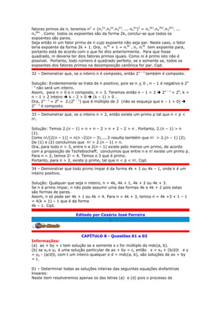 fatores primos de n, teremos n2
= (n1
k1
.n2
k2
.n3
k3
. ... nn
kn
)2
= n1
2k1
.n2
2k2
.n3
2k3
. ...
nn
2kn
. Como todos os expoentes são da forma 2k, conclui-se que todos os
expoentes são pares.
Seja então ni um fator primo de n cujo expoente não seja par. Neste caso, o fator
teria expoente da forma 2k + 1. Ora, ni
2k
+ 1 = ni
2k
. ni. ni
2k
tem expoente para,
portanto está de acordo com o que foi dito anteriormente. Para que fosse
quadrado, ni deveria ter dois fatores primos iguais. Como ni é primo isto não é
possível. Portanto, todo número é quadrado perfeito, se e somente se, todos os
expoentes dos fatores primos na decomposição canônica for par. Cqd.
32 – Demonstrar que, se o inteiro n é composto, então 2n – 1
também é composto.
Solução: Evidentemente se trata de n positivo, pois se n < 0 , n – 1 é negativo e 2n
– 1
não será um inteiro.
Assim, para n > 0 e n composto, n > 3. Teremos então n – 1 > 2  2n – 1
= 2k
, k =
n – 1 > 2 inteiro  k – 2 > 0  (k – 1) > 0 .
Ora, 2n – 1
= 2k
= 2.(2k – 1
) que é múltiplo de 2 (não se esqueça que k – 1 > 0) 
2n – 1
é composto.
33 – Demonstrar que, se o inteiro n > 2, então existe um primo p tal que n < p <
n!.
Solução: Temos 2.(n – 1) = n + n – 2 > n + 2 – 2 > n . Portanto, 2.(n – 1) > n
(1).
Como n!/[2(n – 1)] = n(n –2)(n – 3).....3 resulta também que n! > 2.(n – 1) (2).
De (1) e (2) concluímos que n! > 2.(n – 1) > n.
Ora, para todo n > 3, entre n e 2(n – 1) existe pelo menos um primo, de acordo
com a proposição de Tschebischeff, concluimos que entre n e n! existe um primo p.
Para n = 2, temos 2! = 4. Temos o 3 que é primo.
Portanto, para n > 2, existe p primo, tal que n < p < n!. Cqd.
34 – Demonstrar que todo primo ímpar é da forma 4k + 1 ou 4k – 1, onde k é um
inteiro positivo.
Solução: Qualquer que seja n inteiro, n = 4k, 4k + 1, 4k + 2 ou 4k + 3.
Se n é primo ímpar, n não pode assumir uma das formas 4k e 4k + 2 pois estas
são formas de pares.
Assim, n só pode ser 4k + 1 ou 4k + 4. Para n = 4k + 3, temos n = 4k +3 + 1 – 1
= 4(k + 1) – 1 que é da forma
4k – 1. Cqd.
Editado por Cesário José Ferreira
;.
CAPÍTULO 8 - Questões 01 a 03
Informações:
(a) ax + by = c tem solução se e somente s c for múltiplo do mdc(a, b).
(b) se x0 e y0 é uma solução particular de ax + by = c, então x = x0 + (b/d)t e y
= y0 - (a/d)t, com t um inteiro qualquer e d = mdc(a, b), são soluções de ax + by
= c.
01 – Determinar todas as soluções inteiras das seguintes equações diofantinas
lineares:
Neste item resolveremos apenas os das letras (a) e (d) pois o processo de
 