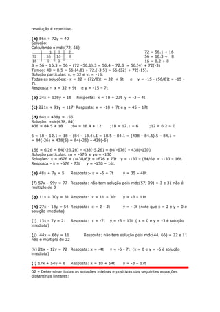 resolução é repetitivo.
(a) 56x + 72y = 40
Solução:
Calculando o mdc(72, 56)
72 = 56.1 + 16
56 = 16.3 + 8
16 = 8.2 + 0
8 = 56 – 16.3 = 56 – (72 –56.1).3 = 56.4 – 72.3 = 56.(4) + 72(-3)
Temos: 40 = 8.5 = 56.(4.8) + 72.(-3.5) = 56.(32) + 72(-15).
Solução particular: xo = 32 e yo = -15.
Todas as soluções:- x = 32 + (72/8)t = 32 + 9t e y = -15 - (56/8)t = -15 -
7t.
Resposta:- x = 32 + 9t e y = -15 – 7t
(b) 24x + 138y = 18 Resposta: x = 18 + 23t y = -3 – 4t
(c) 221x + 91y = 117 Resposta: x = -18 + 7t e y = 45 – 17t
(d) 84x – 438y = 156
Solução: mdc(438, 84)
438 = 84.5 + 18 ;84 = 18.4 + 12 ;18 = 12.1 + 6 ;12 = 6.2 + 0
6 = 18 – 12.1 = 18 – (84 – 18.4).1 = 18.5 – 84.1 = (438 – 84.5).5 – 84.1 =
= 84(-26) + 438(5) = 84(-26) – 438(-5)
156 = 6.26 = 84(-26.26) – 438(-5.26) = 84(-676) – 438(-130)
Solução particular: xo = -676 e yo = -130
Soluções: x = -676 + (-438/6)t = -676 + 73t y = -130 – (84/6)t = -130 – 16t.
Resposta:- x = -676 - 73t y = -130 – 16t.
(e) 48x + 7y = 5 Resposta:- x = -5 + 7t y = 35 – 48t
(f) 57x – 99y = 77 Resposta: não tem solução pois mdc(57, 99) = 3 e 31 não é
multiplo de 3
(g) 11x + 30y = 31 Resposta: x = 11 + 30t y = -3 – 11t
(h) 27x – 18y = 54 Resposta: x = 2 - 2t y = - 3t (note que x = 2 e y = 0 é
solução imediata)
(i) 13x – 7y = 21 Resposta: x = -7t y = -3 – 13t ( x = 0 e y = -3 é solução
imediata)
(j) 44x + 66y = 11 Resposta: não tem solução pois mdc(44, 66) = 22 e 11
não é múltiplo de 22
(k) 21x – 12y = 72 Resposta: x = -4t y = -6 - 7t (x = 0 e y = -6 é solução
imediata)
(l) 17x + 54y = 8 Resposta: x = 10 + 54t y = -3 – 17t
02 – Determinar todas as soluções inteiras e positivas das seguintes equações
diofantinas lineares:
 