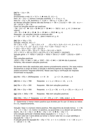 (a) 5x – 11y = 29.
Solução:
Encontrando o mdc 11 = 5.2 + 1  mdc (5, 11) = 1.
Para 5x – 11y = 1 temos a solução imediata x = -2 e y = -1.
Para 5x – 11y = 29, teremos x = -2.29 = - 58 e y = -1.29 = -29
As demais soluções inteiras são das formas x = -58 + (-11/1)t = -58 - 11t e y = -
29 – (5/1)t = -29 – 5t.
Como as soluções devem ser positivas:
- 58 - 11t > 0  -11t > 58  11t < -58  t < - 58/11 ou t < -6 ( t deve ser
inteiro)
-29 – 5t > 0  -5t > 29  5t < -29  t < -29/5  t < -6
Resposta:- as soluções inteiras e positivas são:
x = -58 – 11t e y = -29 – 5t , para t inteiro e t < -6
(b) 32x + 55y = 771
Solução: mdc(32, 55) = 1
55 = 32.1 + 23 ;32 = 23.1 + 9 ;23 = 9.2 + 5;9 = 5.1 + 4 ;5 = 4.1 + 1
1 = 5 – 4.1 = 5 – (9 – 5.1).1 = 5.2 – 9.1 = (23 – 9.2).2 – 9.1 =
= 23.2 – 9.5 = 23.2 – (32 – 23.1)5 =
= 23.7 – 32.5 = (55 – 32.1).7 – 32.5 = 32.(-12) + 55(7)
771 = 771.1 = 32(-12.771) + 55.(771.7) = 32.(-9252) + 55(5397)
Solução geral: x = -9252 + (55/1)t = -9252 + 55t e y = 5397 – (32/1)t = 5397 –
32t
Para soluções positivas
-9252 + 55t > 0  t > 168 e 5397 – 32t > 0  t < 168  não é possivel.
Portanto, não existem soluções positivas.
Os demais itens são resolvidos pelo mesmo procedimento anterior. Por esse motivo
deixaremos a cargo do leitor a solução e daremos apenas as respostas. Você
poderá encontrar resposta diferente. Nesse caso faça a verificação da resposta
encontrada na equação .
(c) 58x – 87y = 290Resposta: x = 8 - 3t ;y = 2 - 2t, onde t > 0
(d) 62x + 11y = 788 Resposta: x = 1, y = 66 e x = 12, y = 4.
(e) 30x + 17y = 300 Resposta: Não tem soluções positivas
(f) 54x + 21y = 906 Resposta: x = 2, y = 38; x = 9, y = 20; x = 16, y = 2
(g) 123x + 360y = 99 Resposta: Não tem soluções positivas
(h) 158x – 57y = 7 Resposta: x = 17 – 57t, y = 47 – 158t, onde t < 0.
3 – Determinar o menor inteiro positivo que dividido por 8 e por 15 deixa os restos
6 e 13, respectivamente.
Solução: Seja n o número inteiro positivo. Pelo algoritmo da divisão temos: n = 8x
+ 6 e n = 15y + 13. Como n é positivo, os quocientes x e y devem ser positivos.
Assim, 8x + 6 = 15y + 13  8x – 15y = 13 – 6  8x – 15y = 7.
Uma solução particular imediata dessa equação é x = -1 e y = - 1.
O menor valor de n será obtido ao tomar o menor valor de x e y que satisfaça a
equação 8x – 15y = 7
A solução geral da equação 8x – 15y = 7 é: x = -1 + (-15/1)t = -1 – 15t e y = -
1 – (8/1)t = -1 – 8t.
 