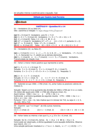de soluções inteiras e positivas para a equação. Cqd.
Editado por Cesário José Ferreira
.
CAPÍTULO 9 - Questões 01 a 14
01 – Verdadeiro (V) ou falso (F)
Obs: usaremos a notação ~ 
(a) 91  0 (mod.7) Verdadeiro pois 91 = 7.13
(b) 3 + 5 + 7  5 (mod.10) Verdadeiro 3 + 5 + 7 = 15 = 10.1 + 5
(c) –2  2 (mod.8) Falso. (-2 + 8) = 6  -2  6
(d) 112
 1 (mod.3) Verdadeiro 112
 22
 1 (11 = 3.3 + 2 portanto 11  2)
(e) 17 ~ 9 (mod.2) Falso 17  9  1 (mod.2)
(f) 42 ~ -8 (mod.10) Falso. 42 = 10.4 + 2  2 e -8 = 10.(-1) + 2  2
02 – Verdadeiro (V) ou falso (F)
(a) x  3 (mod.5) ===> x  { ....–7, -2, 3, 8, 13 .... } Verdadeiro. –7 = 5.(-2)
+ 3  3. Somando 5 a –7, obtém-se os demais elementos.
(b) 5  -1 (mod.6) e -1  -7 (mod.6) ===> 5  -7 (mod.6) Verdadeiro.
Transitividade da relação mod.
03 – Achar o menor inteiro positivo que represente a soma:
(a) 5 + 3 + 2 + 1 + 8 (mod. 7)
Solução: 5 + 2  0 (mod.7), 3 + 1  4 (mod.7) 8  1 (mod.7).
Portanto 5 + 3 + 2 + 1 + 8  0 + 4 + 1  5 (mod. 7) . Resposta: 5
(b) 2 + 3 – 1 + 7 – 2 (mod.4)
Solução: 2 + 3  1 (mod. 4) e -1 + 7 – 2 = 4  0 (mod. 4)
Portanto: 2 + 3 – 1 + 7 – 2  1 + 0  1 (mod. 4) . Resposta. 1
04 - Sabendo-se que 1066  1766 (mod. m), achar todos os possíveis valores do
módulo m.
Solução: Sejam a e b os quociente das divisões de 1066 e 1766 por m e x o resto.
Os restos são iguais pois 1066 e 1766 são côngruos (mod. m).
Assim temos: 1066 = ma + x e 1776 = mb + x.
Subtraindo a primeira igualdade da segunda resulta: 1776 – 1066 = ma + x –
(mb + x) = ma – mb
Portanto: 710 = m(a – b). Isto implica que m é divisor de 710, ou seja m = 2, 5,
10, 142, 355 e 710.
05 – Exprimir que “n é ímpar” de três outras maneiras.
Solução:
(1) n  1 (mod. 2) (2) n  - 1 (mod. 2) (3) n = 2k + 1 (4) n = 2k
– 1
06 – Achar todos os inteiros x tais que 0 < x < 15 e 3x  6 (mod. 15)
Solução: Se 3x  6 (mod.15), temos 3x = 15.a + 6  3x – 15.a = 6.
Como pode ser observado, a última igualdade é uma equação diofantina. Observe
que mdc(3, 15) = 3
Uma solução particular imediata é x = 7 e a = 1. Assim, x = 7 + (-15/3)t = 7 –
 