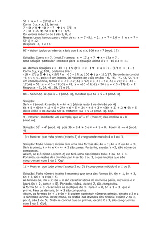 5t e a = 1 – (3/3)t = 1 – t
Como 0 < x < 15, temos:
7 – 5t > 0  -5t > - 7  t < 7/5 e
7 – 5t < 15  -5t < 8  t > -8/5.
Os valores inteiros de t são 1, 0, -1.
Nesses casos temos para o valor de x: x = 7 –5.1 = 2; x = 7 – 5.0 = 7 e x = 7 –
5(-1) = 12
Resposta: 2, 7 e 12.
07 – Achar todos os inteiros x tais que 1 < x < 100 e x  7 (mod. 17)
Solução: Como x  7, (mod.7) temos: x = 17.a + 7  x – 17a = 7 .
Uma solução particular imediata para a equação acima é x = -10 e a = -1.
As demais soluções x = -10 + (-17/1)t = -10 - 17t e a = -1 – (1/1)t = -1 – t
Como 0 < x < 100, podemos tirar:
-10 – 17t > 0  t < -10/17 e -10 – 17t < 100  t > - 110/17. De onde se conclui
–5 < t < -1, pois t é um inteiro. Os valores de t são então: - 6, -5, -4, -3, -2, -1 e
em consequência, temos x = -10 –17(-6) = 92; x = -10 – 17(-5) = 75; x = -10 –
17(-4) = 58; x = -10 – 17(-3) = 41; x = -10 –17(-2) – 24 e x = -10 –17(-1) = 7.
Resposta:- 7, 24, 41, 58, 75 e 92.
08 – Sabendo-se que k  1 (mod. 4), mostrar que 6k + 5  3 (mod. 4)
Solução:
Se k  1 (mod. 4) então k = 4n + 1 (deixa resto 1 na divisão por 4)
6k + 5 = 6(4n + 1) + 5 = 24n + 6 + 5 = 24 n + 8 + 3 = 4(6n + 2) + 3  6k + 5
deixa resto 3 na divisão por 4. Portanto: 6k + 5 3 (mod. 4). Cqd.
9 – Mostrar, mediante um exemplo, que a2
 b2
(mod.m) não implica a  b
(mod.m).
Solução: 362
 42
(mod. 4) pois 36 = 9.4 + 0 e 4 = 4.1 + 0. Porém 6 ~ 4 (mod.
4)
10 – Mostrar que todo primo (exceto 2) é congruente módulo 4 a 1 ou 3.
Solução: Todo número inteiro tem uma das formas 4n, 4n + 1, 4n + 2 ou 4n + 3.
Se k é primo, k  4n e K  4n + 2 são pares. Portanto, exceto k =2, são números
compostos.
Assim, se k é primo (exceto 2) ele terá uma das formas 4kn+ 1 ou 4n + 3.
Portanto, os restos das divisões por 4 serão 1 ou 3, o que implica que são
congruentes com 1 ou 3. Cqd.
11 – Mostrar que todo primo (exceto 2 ou 3) é congruente módulo 6 a 1 ou 5.
Solução: Todo número inteiro é expresso por uma das formas 6n, 6n + 1, 6n + 2,
6n + 3, 6n + 4 e 6n + 5.
As formas 6n, 6n + 2, 6n + 4 são características de números pares, inclusive o 2
(para 6n + 2, com n = 0). Portanto, todos, exceto 2, são compostos.
A forma 6n + 3, caracteriza os múltiplos de 3. Para n = 0, 6n + 3 = 3 que é
primo. Para os demais, 6n + 3 são compostos.
Assim, as formas 6n + 1 e 6n + 5 podem constituir números primos, exceto o 2 e o
3 conforme acima. Deste modo, os restos das divisões dos primos, exceto 2 ou 3,
por 6, são 1 ou 5. Disto se conclui que os primos, exceto 2 e 3, são congruentes
com 1 ou 5. Cqd.
 