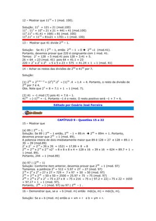 12 – Mostrar que 1110
 1 (mod. 100).
Solução: 112
= 121  21 (mod.100)
112
. 112
= 104
 21 x 21 = 441  41 (mod.100)
114
.114
 41.41 = 1681  81 (mod. 100)
118
.112
= 1110
 81x21 = 1701  1 (mod. 100)
13 - Mostrar que 41 divide 220
– 1.
Solução: Se 41 | 220
– 1, então 220
– 1  0  220
1 (mod.41).
Portanto, devemos provar que 220 é congruente com 1 mod. 41.
Temos: 27
= 128  5 mod.41 pois 128 = 3.41 + 5.
26 = 64  23 (mod. 41) pois 64 = 41.1 + 23
220 = 27
x 27
x 26
 5 x 5 x 23 = 575 = 41.24 + 1  1 (mod. 41)
14 – Achar os restos das divisões de 250
e 4165
por 7.
Solução:
(1) 250
= 23.16 + 2
= (23
)16
.22
 (1)16
.4  1.4  4. Portanto, o resto da divisão de
250
por 7 é 4.
Obs. Note que 23
= 8 = 7.1 + 1  1 (mod. 7).
(2) 41  -1 mod (7) pois 41 = 7.6 – 1.
4165
 (-1)65
= -1. Portanto –1 é o resto. O resto positivo será –1 + 7 = 6.
Editado por Cesário José Ferreira
.
CAPÍTULO 9 - Questões 15 a 22
15 – Mostrar que
(a) 89 | 244
– 1.
Solução: Se 89 | 244
– 1 então, 244
- 1 = 89.m  244
= 89m + 1. Portanto,
devemos provar que 244
 1 (mod. 89).
A potencia inteira de dois imediatamente maior que 89 é 128 = 27 e 128 = 89.1 +
39  39 (mod.89)
27
x 27
= 214
 39 x 39 = 1521 = 17.89 + 8  8
244
= 214
x 214
x 214
x22
 8 x 8 x 8 x 4 = 128 x 16  39 x 16 = 624 = 89.7 + 1 
1 (mod. 89).
Portanto, 244  1 (mod.89)
(b) 97 | (248
– 1)
Solução: Conforme item anterior, devemos provar que 248
 1 (mod. 97)
Tomemos a potência 29
= 512 = 5.97 + 27  27 (mod. 97)
218
= 29
x 29
 27 x 27 = 729 = 7 x 97 + 50  50 (mod. 97)
236
= 218
x 218
 50 x 50 = 2500 = 25.97 + 75  75 (mod. 97)
248
= 236
x 29
x 23
 75 x 27 x 8  75 x 216  75 x ( 97.2 + 22)  75 x 22 = 1650
= 97.17 + 1  1 (mod. 97).
Portanto, 248
 1 (mod. 97) ou 97 | 248
- 1 .
16 – Demonstrar que, se a  b (mod. m) então mdc(a, m) = mdc(b, m).
Solução: Se a  b (mod. m) então a = xm + r e b = ym + r.
 