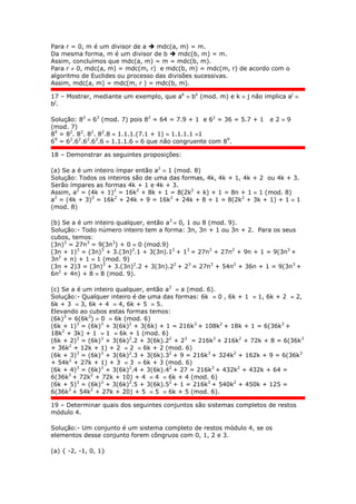 Para r = 0, m é um divisor de a  mdc(a, m) = m.
Da mesma forma, m é um divisor de b  mdc(b, m) = m.
Assim, concluímos que mdc(a, m) = m = mdc(b, m).
Para r  0, mdc(a, m) = mdc(m, r) e mdc(b, m) = mdc(m, r) de acordo com o
algoritmo de Euclides ou processo das divisões sucessivas.
Assim, mdc(a, m) = mdc(m, r ) = mdc(b, m).
17 – Mostrar, mediante um exemplo, que ak
 bk
(mod. m) e k  j não implica aj

bj
.
Solução: 82
 62
(mod. 7) pois 82
= 64 = 7.9 + 1 e 62
= 36 = 5.7 + 1 e 2  9
(mod. 7)
89
= 82
. 82
. 82
. 82
.8  1.1.1.(7.1 + 1)  1.1.1.1 1
69
= 62
.62
.62
.62
.6  1.1.1.6  6 que não congruente com 89
.
18 – Demonstrar as seguintes proposições:
(a) Se a é um inteiro ímpar então a2
 1 (mod. 8)
Solução: Todos os inteiros são de uma das formas, 4k, 4k + 1, 4k + 2 ou 4k + 3.
Serão ímpares as formas 4k + 1 e 4k + 3.
Assim, a2
= (4k + 1)2
= 16k2
+ 8k + 1 = 8(2k2
+ k) + 1 = 8n + 1  1 (mod. 8)
a2
= (4k + 3)2
= 16k2
+ 24k + 9 = 16k2
+ 24k + 8 + 1 = 8(2k2
+ 3k + 1) + 1  1
(mod. 8)
(b) Se a é um inteiro qualquer, então a3
 0, 1 ou 8 (mod. 9).
Solução:- Todo número inteiro tem a forma: 3n, 3n + 1 ou 3n + 2. Para os seus
cubos, temos:
(3n)3
= 27n3
= 9(3n3
) + 0  0 (mod.9)
(3n + 1)3
= (3n)3
+ 3.(3n)2
.1 + 3(3n).12
+ 13
= 27n3
+ 27n2
+ 9n + 1 = 9(3n3
+
3n2
+ n) + 1  1 (mod. 9)
(3n + 2)3 = (3n)3
+ 3.(3n)2
.2 + 3(3n).22
+ 23
= 27n3
+ 54n2
+ 36n + 1 = 9(3n3
+
6n2
+ 4n) + 8  8 (mod. 9).
(c) Se a é um inteiro qualquer, então a3
 a (mod. 6).
Solução:- Qualquer inteiro é de uma das formas: 6k  0 , 6k + 1  1, 6k + 2  2,
6k + 3  3, 6k + 4  4, 6k + 5  5.
Elevando ao cubos estas formas temos:
(6k)3
= 6(6k3
)  0  6k (mod. 6)
(6k + 1)3
= (6k)3
+ 3(6k)2
+ 3(6k) + 1 = 216k3
+ 108k2
+ 18k + 1 = 6(36k3
+
18k2
+ 3k) + 1  1  6k + 1 (mod. 6)
(6k + 2)3
= (6k)3
+ 3(6k)2
.2 + 3(6k).22
+ 23
= 216k3
+ 216k2
+ 72k + 8 = 6(36k3
+ 36k2
+ 12k + 1) + 2  2  6k + 2 (mod. 6)
(6k + 3)3
= (6k)3
+ 3(6k)2
.3 + 3(6k).32
+ 9 = 216k3
+ 324k2
+ 162k + 9 = 6(36k3
+ 54k2
+ 27k + 1) + 3  3  6k + 3 (mod. 6)
(6k + 4)3
= (6k)3
+ 3(6k)2
.4 + 3(6k).42
+ 27 = 216k3
+ 432k2
+ 432k + 64 =
6(36k3
+ 72k2
+ 72k + 10) + 4  4  6k + 4 (mod. 6)
(6k + 5)3
= (6k)3
+ 3(6k)2
.5 + 3(6k).52
+ 1 = 216k3
+ 540k2
+ 450k + 125 =
6(36k3
+ 54k2
+ 27k + 20) + 5  5  6k + 5 (mod. 6).
19 – Determinar quais dos seguintes conjuntos são sistemas completos de restos
módulo 4.
Solução:- Um conjunto é um sistema completo de restos módulo 4, se os
elementos desse conjunto forem côngruos com 0, 1, 2 e 3.
(a) { -2, -1, 0, 1}
 
