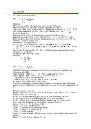 Resposta: 690
SOLUÇÃO:
Como o quociente tem 2 algarismos, o algarismo 1 foi baixado
após a divisão pelo 3. Portanto, o último algarismo de xx8x é 1.
Como xx8 – 3.xx = x9, o algarismo das unidades do divisor xx é 3
para que se obtenha x8 – 9 = 9. Como 4x é o resto de x91 : x3,
então o x de 4x é 5.
Posicionando os valores já determinados temos a situação ao lado.
Devemos ter ainda 2.(x3) + 45 = x91  2.(x3) = x91 – 46  2.(x3) = x46.
Como o máximo para (x3) é 93, ao multiplicar por 2, o máximo de x em x91 é 1.
Portanto, o valor de x em x 91 é 1.
Retornando à operação temos:
Assim, temos xx81 – 45 = 32(x3)  xx36 = 32.(10x + 3) 
xx36 = 320x + 96  xx´40 = 320x  xx´4 = 32x  x de x3 é 2 ou
7.
Para o valor 2, teríamos 32 . 23 + 45 < 1000 (menos que quatro algarismos),
Portanto, o x de x3 é 7.
Finalizando: 32 x 73 + 45 = 2381.
Resposta:
SOLUÇÃO: Usaremos, para diferenciar do processo anterior a notação de um
número na base 10.
Façamos x6x1 = a6b1 e xxx = cde . Pela notação decimal temos:
x6x1 = 1000a + 600 + 10b + 1 e xxx = 100c + 10b + c.
O algoritmo da divisão permite escrever:
(1000a + 600 + 10b + 1) = 6.(100c + 10b + c) + 59 
1000a + 10b + 542 = 600c + 60d + 6e.
A soma à esquerda tem o algarismo das unidades terminado em dois. Isto exige
que 6e seja um múltiplo de 6 terminado em 2. Portanto, “e” somente pode ser 2 ou
7.
Tomando o valor 7 para "e".
1000a + 10b + 542 = 600c + 60d + 6.7  1000a + 10b + 500 = 600c + 60d 
 100a + b + 50 = 60c + 6d.
100a + b + 50 é múltiplo de 6  100a + b + 50 é múltiplo de 2 e de 3.
Por ser múltiplo de 2, b deverá ser par pois 100 a e 50 são pares.
Por ser múltiplo de 3, a soma dos algarismos deverá ser um múltiplo de 3.
Para construção da tabela das possibilidades a seguir, fazemos:
Coluna (1): a + b + 5 = (múltiplo de 3).
Coluna (2): a + b = (múltiplo de 3) – 5.
Coluna (3): escolha de um valor par para “b”
Coluna (4): coluna (2) – valor de “b”
Coluna (5): valor de x6x1
Coluna (6): valor de x6x1 – 59 (para que a divisão seja exata pois 59 é o resto da
divisão)
Coluna (7): valor de xxx = coluna (6) : 6.
 