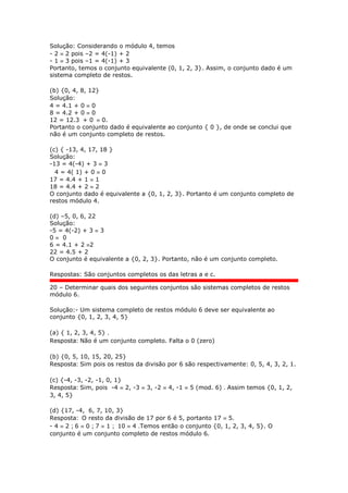 Solução: Considerando o módulo 4, temos
- 2  2 pois –2 = 4(-1) + 2
- 1  3 pois –1 = 4(-1) + 3
Portanto, temos o conjunto equivalente (0, 1, 2, 3}. Assim, o conjunto dado é um
sistema completo de restos.
(b) {0, 4, 8, 12}
Solução:
4 = 4.1 + 0  0
8 = 4.2 + 0  0
12 = 12.3 + 0  0.
Portanto o conjunto dado é equivalente ao conjunto { 0 }, de onde se conclui que
não é um conjunto completo de restos.
(c) { -13, 4, 17, 18 }
Solução:
-13 = 4(-4) + 3  3
4 = 4( 1) + 0  0
17 = 4.4 + 1  1
18 = 4.4 + 2  2
O conjunto dado é equivalente a {0, 1, 2, 3}. Portanto é um conjunto completo de
restos módulo 4.
(d) –5, 0, 6, 22
Solução:
-5 = 4(-2) + 3  3
0  0
6 = 4.1 + 2 2
22 = 4.5 + 2
O conjunto é equivalente a {0, 2, 3}. Portanto, não é um conjunto completo.
Respostas: São conjuntos completos os das letras a e c.
20 – Determinar quais dos seguintes conjuntos são sistemas completos de restos
módulo 6.
Solução:- Um sistema completo de restos módulo 6 deve ser equivalente ao
conjunto {0, 1, 2, 3, 4, 5}
(a) { 1, 2, 3, 4, 5} .
Resposta: Não é um conjunto completo. Falta o 0 (zero)
(b) {0, 5, 10, 15, 20, 25}
Resposta: Sim pois os restos da divisão por 6 são respectivamente: 0, 5, 4, 3, 2, 1.
(c) {-4, -3, -2, -1, 0, 1}
Resposta: Sim, pois -4  2, -3  3, -2  4, -1  5 (mod. 6) . Assim temos {0, 1, 2,
3, 4, 5}
(d) {17, -4, 6, 7, 10, 3}
Resposta: O resto da divisão de 17 por 6 é 5, portanto 17  5.
- 4  2 ; 6  0 ; 7  1 ; 10  4 .Temos então o conjunto {0, 1, 2, 3, 4, 5}. O
conjunto é um conjunto completo de restos módulo 6.
 