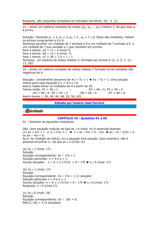 Resposta: são conjuntos completos os indicados nas letras (b) e (c)
21 – Achar um sistema completo de restos {p1, p2, ... p7} módulo 7, tal que todo pi
é primo.
Solução: Tomando p1 = 2, p2 = 3, p3 = 5 , p4 = 7  0. Estes são imediatos. Faltam
os primos congruentes a 4 e 6.
Devemos escolher um múltiplo de 7 somado a 4 e um múltiplo de 7 somado a 6 e
um múltiplo de 7 que somado a 1 que resultem em primos.
Para 4 temos: p5 = 11  4 (mod 7)
Para 6 temos: p6 = 13  6 (mod. 7)
Para 1 temos: p7 = 28 = 7.4 + 1  1
Portanto, um sistema de restos módulo 7, formado por primos é {2, 3, 5, 7, 11,
13, 28}.
22 – Achar um sistema completo de restos módulo 7 formado só de múltiplos não
negativos de 4.
Solução:- Inicialmente devemos ter 4x = 7y + 1  4x – 7y = 1. Uma solução
inteira para essa equação é x = 9 e y =5.
Assim, basta tomar os múltiplos de 4 a partir de 36.
Temos então: P1 = 36  1 ; P2 = 40  5; P3 = 44  2
;P4 = 48  6 ; P5 = 52  3 ;P6 = 56  0 ;P7 = 60  4.
Assim temos: { 36, 40, 44, 48, 52, 56, 60}
Editado por Cesário José Ferreira
.
CAPÍTULO 10 - Questões 01 a 05
01 – Resolver as equações modulares:
Obs. Uma equação modular do tipo ax  b (mod. m) é resolvida fazendo:
(1) ax = km + r e b = k’m + r.  r = ax – km = b – km  ax – (k – k’)m = b
ou ax – my = b.
Se b for múltiplo do mdc(a, m) a equação terá solução. Caso contrário, não é
possível encontrar x , tal que ax  b (mod. m)
(a) 2x  1 (mod. 17)
Solução
Equação correspondente: 2x – 17y = 1
Solução particular: x = 9 e y = 1.
Outras soluções: x = 9 + (-17/1)t = 9 – 17t  x  9 (mod. 17)
(b) 3x  1 (mod. 17)
Solução
Equação correspondente: 3x – 17y = 1 (1 solução)
Solução particular x = 6 e y = 1
Outras soluções: x = 6 + (-17/1)t = 6 – 17t  x  6 (mod. 17)
Resposta: x  6 (mod.17)
(c) 3x  6 (mod. 18)
Solução
Equação correspondente: 3x – 18y = 6.
Mdc(3, 18) = 3 (3 soluções)
 