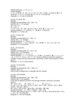 Solução particular x = 8 e y = 1.
Outras soluções
x = 8 + (-18/3)t = 8 – 6t = 2 + 6 – 6t = 2 + 6(1 – t)  x  2 (mod. 6)  x  2
(mod.18) x  2 + 6 = 8 (mod.18) e x  8 + 6 = 14 (mod.18)
Resposta: x  2, 8 ou 14 (mod.18)
(d) 25x 15 (mod. 29)
Solução:
Equação correspondente: 25x – 29y = 15
mdc(29, 25) = 1 (1 solução)
29 = 25.1 + 4
25 = 4.6 + 1
1 = 25 – 4.6 = 25 – (29 – 25.1).6 = 25.7 – 29.6  x = 7 e y = 6
Outras soluções x = 7 – (29/1)t = 7 – 29t  x  7 (mod.29)
Resposta: x  7 (mod. 29)
(e) 5x  2 (mod. 26)
Solução
Equação correspondente: 5x – 26y = 2
mdc(5, 26) = 1 (1 solução)
Solução particular x = -10 e y = -2
Outras soluções x = - 10 + (-26/1)t = -10 – 26t  x  - 10  -10 + 26 = 16.
Resposta:- x  16 (mod.26)
(f) 6x  15 (mod.21)
Solução:-
Equação correspondente: 6x – 21y = 15
mdc(6, 21) = 3 (3 soluções)
Solução particular x = -1 e y = -1
Outras soluções: x = -1 + (-21/3)t = -1 – 7t  x  -1 (mod.7)  x  - 1  -1 + 7
= 6, x  6 + 7 = 13 e x  13 + 7 = 20 (mod.21) Observe que foram somados 7
unidades a cada uma dos valores para x até atingir o maior inteiro possível, menor
que 21.
Resposta:- x  6, 13 e 20 (mod.21)
(g) 36x  8 (mod.102)
Solução:
Equação correspondente: 36x – 102y = 8
mdc(36, 102) = 6.
Como 8 não é múltiplo de 6, a equação não tem solução.
(h) 34x  60 (mod.98)
Solução:
Equação correspondente: 34x – 98y = 60
mdc(34, 98) = 2 (2 soluções)
Como não foi possível encontrar uma solução imediata, utilizemos o processo
comum.
98 = 34.2 + 30 ;34 = 30.1 + 4 ; 30 = 4.7 + 2
2 = 30 – 4.7 = 30 – (34 – 30.1).7 = 30.8 – 34.7 = (98 – 34.2).8 – 34.7 = 98.8 –
34(23) = 34(-23) – 98(-8)
60 = 30.2 = 34(-23.30) – 98(-8.30) = 34(-690) – 98(-180)
Solução particular: x = -690 + (-98/2)t = -690 – 49t.
O menor valor positivo de x é x = -690 + 735 = 45  x  45 (mod.49)  x  45 e
x  45 + 49 = 94 (mod.98)
Resposta: x  45 e 94 mod(98)
 