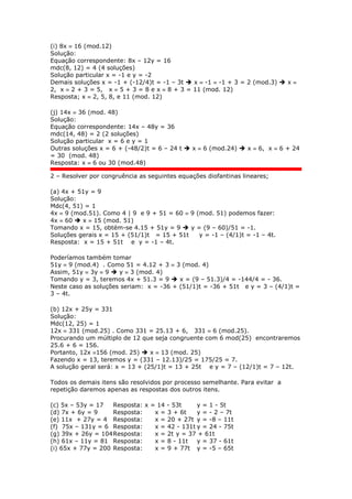 (i) 8x  16 (mod.12)
Solução:
Equação correspondente: 8x – 12y = 16
mdc(8, 12) = 4 (4 soluções)
Solução particular x = -1 e y = -2
Demais soluções x = -1 + (-12/4)t = -1 – 3t  x  -1  -1 + 3 = 2 (mod.3)  x 
2, x  2 + 3 = 5, x  5 + 3 = 8 e x  8 + 3 = 11 (mod. 12)
Resposta; x  2, 5, 8, e 11 (mod. 12)
(j) 14x  36 (mod. 48)
Solução:
Equação correspondente: 14x – 48y = 36
mdc(14, 48) = 2 (2 soluções)
Solução particular x = 6 e y = 1
Outras soluções x = 6 + (-48/2)t = 6 – 24 t  x  6 (mod.24)  x  6, x  6 + 24
= 30 (mod. 48)
Resposta: x  6 ou 30 (mod.48)
2 – Resolver por congruência as seguintes equações diofantinas lineares;
(a) 4x + 51y = 9
Solução:
Mdc(4, 51) = 1
4x  9 (mod.51). Como 4 | 9 e 9 + 51 = 60  9 (mod. 51) podemos fazer:
4x  60  x  15 (mod. 51)
Tomando x = 15, obtém-se 4.15 + 51y = 9  y = (9 – 60)/51 = -1.
Soluções gerais x = 15 + (51/1)t = 15 + 51t y = -1 – (4/1)t = -1 – 4t.
Resposta: x = 15 + 51t e y = -1 – 4t.
Poderíamos também tomar
51y  9 (mod.4) . Como 51 = 4.12 + 3  3 (mod. 4)
Assim, 51y  3y  9  y  3 (mod. 4)
Tomando y = 3, teremos 4x + 51.3 = 9  x = (9 – 51.3)/4 = -144/4 = - 36.
Neste caso as soluções seriam: x = -36 + (51/1)t = -36 + 51t e y = 3 – (4/1)t =
3 – 4t.
(b) 12x + 25y = 331
Solução:
Mdc(12, 25) = 1
12x  331 (mod.25) . Como 331 = 25.13 + 6, 331  6 (mod.25).
Procurando um múltiplo de 12 que seja congruente com 6 mod(25) encontraremos
25.6 + 6 = 156.
Portanto, 12x 156 (mod. 25)  x  13 (mod. 25)
Fazendo x = 13, teremos y = (331 – 12.13)/25 = 175/25 = 7.
A solução geral será: x = 13 + (25/1)t = 13 + 25t e y = 7 – (12/1)t = 7 – 12t.
Todos os demais itens são resolvidos por processo semelhante. Para evitar a
repetição daremos apenas as respostas dos outros itens.
(c) 5x – 53y = 17 Resposta: x = 14 - 53t y = 1 - 5t
(d) 7x + 6y = 9 Resposta: x = 3 + 6t y = - 2 – 7t
(e) 11x + 27y = 4 Resposta: x = 20 + 27t y = -8 – 11t
(f) 75x – 131y = 6 Resposta: x = 42 - 131t y = 24 - 75t
(g) 39x + 26y = 104Resposta: x = 2t y = 37 + 61t
(h) 61x – 11y = 81 Resposta: x = 8 - 11t y = 37 - 61t
(i) 65x + 77y = 200 Resposta: x = 9 + 77t y = -5 – 65t
 