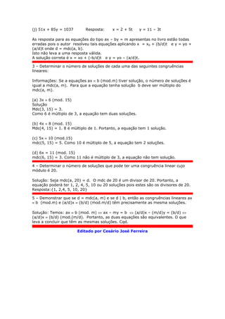 (j) 51x + 85y = 1037 Resposta: x = 2 + 5t y = 11 – 3t
As resposta para as equações do tipo ax – by = m apresentas no livro estão todas
erradas pois o autor resolveu tais equações aplicando x = x0 + (b/d)t e y = yo +
(a/d)t onde d = mdc(a, b).
Isto não leva a uma resposta válida.
A solução correta é x = xo + (-b/d)t e y = yo – (a/d)t.
3 – Determinar o número de soluções de cada uma das seguintes congruências
lineares:
Informações: Se a equações ax  b (mod.m) tiver solução, o número de soluções é
igual a mdc(a, m). Para que a equação tenha solução b deve ser múltiplo do
mdc(a, m).
(a) 3x  6 (mod. 15)
Solução
Mdc(3, 15) = 3.
Como 6 é múltiplo de 3, a equação tem duas soluções.
(b) 4x  8 (mod. 15)
Mdc(4, 15) = 1. 8 é múltiplo de 1. Portanto, a equação tem 1 solução.
(c) 5x  10 (mod.15)
mdc(5, 15) = 5. Como 10 é múltiplo de 5, a equação tem 2 soluções.
(d) 6x = 11 (mod. 15)
mdc(6, 15) = 3. Como 11 não é múltiplo de 3, a equação não tem solução.
4 – Determinar o número de soluções que pode ter uma congruência linear cujo
módulo é 20.
Solução: Seja mdc(a, 20) = d. O mdc de 20 é um divisor de 20. Portanto, a
equação poderá ter 1, 2, 4, 5, 10 ou 20 soluções pois estes são os divisores de 20.
Resposta:{1, 2,4, 5, 10, 20}
5 – Demonstrar que se d = mdc(a, m) e se d | b, então as congruências lineares ax
 b (mod.m) e (a/d)x  (b/d) (mod.m/d) têm precisamente as mesma soluções.
Solução: Temos: ax  b (mod. m)  ax – my = b  (a/d)x – (m/d)y = (b/d) 
(a/d)x  (b/d) (mod.(m/d). Portanto, as duas equações são equivalentes. O que
leva a concluir que têm as mesmas soluções. Cqd.
Editado por Cesário José Ferreira
 