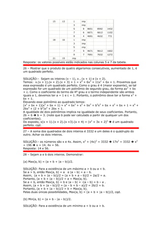 15 13 1 imp
3 imp
5 8 8651 8592 1432
7 6 6671 6612 1102
9 4 4691 4632 772
18 16 1 imp
3 imp
5 imp
7 9 9671 9612 1602
9 7 7691 7632 1272
21 19 imp
Resposta: os valores possíveis estão indicados nas colunas 5 e 7 da tabela.
26 – Mostrar que o produto de quatro algarismos consecutivos, aumentado de 1, é
um quadrado perfeito.
SOLUÇÃO:- Sejam os inteiros (x – 1), x , (x + 1) e (x + 2).
Temos: x.(x + 1).(x + 2).(x + 3) + 1 = x4
+ 6x3
+ 11x2
+ 6x + 1. Provemos que
essa expressão é um quadrado perfeito. Como o grau é 4 (maior expoente), se tal
expressão for um quadrado de um polinômio de segundo grau, da forma ax2
+ bx
+ c. Como o coeficiente do termo de 4º grau e o termo independente são ambos
iguais a 1, devemos ter a = 1 e c = 1. Portanto, o polinômio deve ter a forma x2
+
bx + 1.
Elevando esse polinômio ao quadrado temos:
(x2
+ bx + 1)(x2
+ bx + 1) = x4
+ bx3
+ x2
+ bx3
+ b2
x2
+ bx + x2
+ bx + 1 = x4
+
2bx3
+ (2 + b2
)x2
+ 2bx + 1.
A igualdade de dois polinômios implica na igualdade de seus coeficientes. Portanto,
2b = 6  b = 3. (note que b pode ser calculado a partir de qualquer um dos
coeficientes).
Do exposto, x(x + 1).(x + 2).(x +3).(x + 4) = (x2
+ 3x + 2)2
 é um quadrado
perfeito. cqd.
27 – A soma dos quadrados de dois inteiros é 3332 e um deles é o quádruplo do
outro. Achar os dois inteiros.
SOLUÇÃO:- os números são x e 4x. Assim, x2
+ (4x)2
= 3332  17x2
= 3332  x2
= 196  x = 14. 4x = 56.
Resposta: 14 e 56.
28 – Sejam a e b dois inteiros. Demonstrar:
(a) Max(a, b) = (a + b + |a – b|)/2.
SOLUÇÃO: Para a existência de um máximo a > b ou a < b.
Se a > b, então Max(a, b) = a e |a – b| = a – b.
Assim, (a + b + |a – b|)/2 = (a + b + a – b)/2 = 2a/2 = a.
Portanto, (a + b + |a – b|)/2 = a = Max(a, b).
Se a < b, então Max(a, b) = b e |a – b| = -(a – b) = b – a .
Assim, (a + b + |a – b|)/2 = (a – b + b – a)/2 = 2b/2 = b.
Portanto, (a + b + |a – b|)/2 = b = Max(a, b).
Pelas duas únicas possibilidades, Max(a, b) = (a + b + |a – b|)/2, cqd.
(b) Min(a, b) = (a + b - |a – b|)/2.
SOLUÇÃO: Para a existência de um mínimo a < b ou a > b.
 