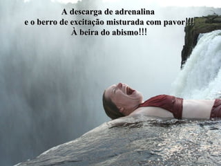 A descarga de adrenalina  e o berro de excitação misturada com pavor!!! À beira do abismo!!! 