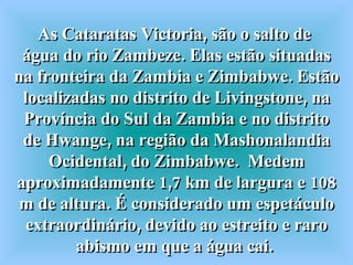 As Cataratas Victoria, são o salto de  água do rio Zambeze. Elas estão situadas na fronteira da Zambia e Zimbabwe. Estão localizadas no distrito de Livingstone, na Província do Sul da Zambia e no distrito de Hwange, na região da Mashonalandia Ocidental, do Zimbabwe.  Medem aproximadamente 1,7 km de largura e 108 m de altura. É considerado um espetáculo extraordinário, devido ao estreito e raro abismo em que a água cai.  