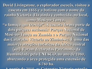 David Livingstone, o explorador escocês, visitou a cascata em 1855 e a batizou com o nome da raínha Victoria. Ela ainda é conhecida, no local, como Mosi-oa-Tunya,  “ a fumaça que troveja”. A cascata forma parte de dois parques nacionais: Parque Nacional de Mosi-ao-Tunya   na Zambia e o Parque Nacional das Cataratas Victoria no Zimbabwe. É uma das maiores atrações turísticas da África austral (sul). Foram declaradas Patrimonio da Humanidade pela UNESCO, no ano de 1989,  abarcando a área protegida uma extensão de 8.780 ha. A partir de 2010, as Cataratas Victoria estarão integradas dentro da Área de Conservação  Kavango-Zambeze.  