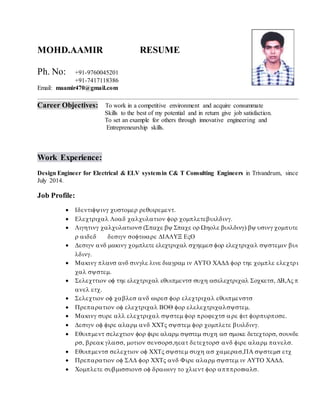 MOHD.AAMIR RESUME
Ph. No: +91-9760045201
+91-7417118386
Email: maamir470@gmail.com
Career Objectives: To work in a competitive environment and acquire consummate
Skills to the best of my potential and in return give job satisfaction.
To set an example for others through innovative engineering and
Entrepreneurship skills.
Work Experience:
Design Engineer for Electrical & ELV systemin C& T Consulting Engineers in Trivandrum, since
July 2014.
Job Profile:
 
 
 

 

 

 

 
 
 
 
 

 
 
 


 