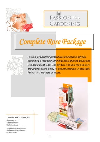 1
Complete Rose Package
Passion for Gardening introduces an exclusive gift box
containing a rose bush, pruning shear, pruning gloves and
Osmocote plant food. One gift box is all you need to start
growing roses and enjoy its beautiful flowers. A great gift
for starters, mothers or lovers.
Passion for Gardening
Ploegstraat 64
5712 RL Someren
The Netherlands
www.passionforgardening.com
info@passionforgardning.com
CoC NL 17161316
 