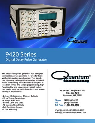 9420 Series
Digital Delay Pulse Generator
The 9420 series pulse generator was designed
to meet the growing demand for an affordable
yet flexible system synchronizer. This bench-
top, lab ready, delay generator comes standard
with a 10ns timing resolution and a low jitter of
less than 400ps. The simple programming, high
functionality, and easy memory recall makes
this model ideal for multiple projects and a wide
variety of applications.
- 2, 4, or 8 Independent Channel Outputs
- 10 ns Timing Resolution
- < 400 ps RMS Jitter
- RS232, USB, and GPIB
- 12 Memory Recall Slots
- Full Customer Support
- 2 Year Warranty
Quantum Composers, Inc.
P.O. Box 4248
Bozeman, MT 59772
Phone (406) 582-0227
Fax (406) 582-0237
Toll Free +1.800.510.6530
www.quantumcomposers.com
sales@quantumcomposers.com
 