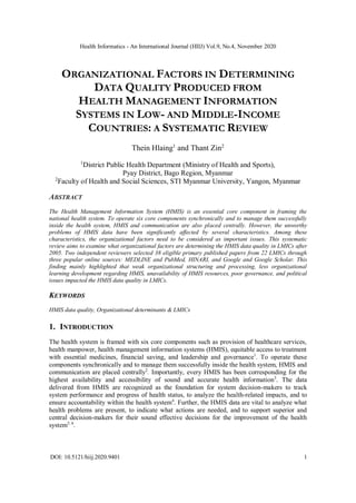 Health Informatics - An International Journal (HIIJ) Vol.9, No.4, November 2020
DOI: 10.5121/hiij.2020.9401 1
ORGANIZATIONAL FACTORS IN DETERMINING
DATA QUALITY PRODUCED FROM
HEALTH MANAGEMENT INFORMATION
SYSTEMS IN LOW- AND MIDDLE-INCOME
COUNTRIES: A SYSTEMATIC REVIEW
Thein Hlaing1
and Thant Zin2
1
District Public Health Department (Ministry of Health and Sports),
Pyay District, Bago Region, Myanmar
2
Faculty of Health and Social Sciences, STI Myanmar University, Yangon, Myanmar
ABSTRACT
The Health Management Information System (HMIS) is an essential core component in framing the
national health system. To operate six core components synchronically and to manage them successfully
inside the health system, HMIS and communication are also placed centrally. However, the unworthy
problems of HMIS data have been significantly affected by several characteristics. Among these
characteristics, the organizational factors need to be considered as important issues. This systematic
review aims to examine what organizational factors are determining the HMIS data quality in LMICs after
2005. Two independent reviewers selected 38 eligible primary published papers from 22 LMICs through
three popular online sources: MEDLINE and PubMed, HINARI, and Google and Google Scholar. This
finding mainly highlighted that weak organizational structuring and processing, less organizational
learning development regarding HMIS, unavailability of HMIS resources, poor governance, and political
issues impacted the HMIS data quality in LMICs.
KEYWORDS
HMIS data quality, Organizational determinants & LMICs
1. INTRODUCTION
The health system is framed with six core components such as provision of healthcare services,
health manpower, health management information systems (HMIS), equitable access to treatment
with essential medicines, financial saving, and leadership and governance1
. To operate these
components synchronically and to manage them successfully inside the health system, HMIS and
communication are placed centrally2
. Importantly, every HMIS has been corresponding for the
highest availability and accessibility of sound and accurate health information3
. The data
delivered from HMIS are recognized as the foundation for system decision-makers to track
system performance and progress of health status, to analyze the health-related impacts, and to
ensure accountability within the health system4
. Further, the HMIS data are vital to analyze what
health problems are present, to indicate what actions are needed, and to support superior and
central decision-makers for their sound effective decisions for the improvement of the health
system5, 6
.
 