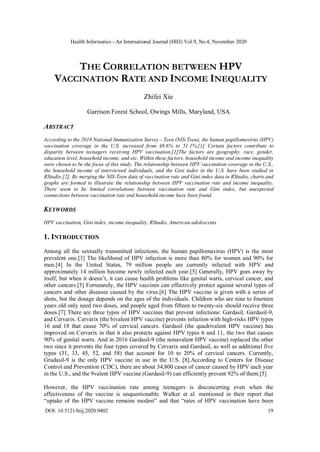 Health Informatics - An International Journal (HIIJ) Vol.9, No.4, November 2020
DOI: 10.5121/hiij.2020.9402 19
THE CORRELATION BETWEEN HPV
VACCINATION RATE AND INCOME INEQUALITY
Zhifei Xie
Garrison Forest School, Owings Mills, Maryland, USA
ABSTRACT
According to the 2018 National Immunization Survey - Teen (NIS-Teen), the human papillomavirus (HPV)
vaccination coverage in the U.S. increased from 48.6% to 51.1%.[1] Certain factors contribute to
disparity between teenagers receiving HPV vaccination.[1]The factors are geography, race, gender,
education level, household income, and etc. Within these factors, household income and income inequality
were chosen to be the focus of this study. The relationship between HPV vaccination coverage in the U.S.,
the household income of interviewed individuals, and the Gini index in the U.S. have been studied in
RStudio [2]. By merging the NIS-Teen data of vaccination rate and Gini index data in RStudio, charts and
graphs are formed to illustrate the relationship between HPV vaccination rate and income inequality.
There seem to be limited correlations between vaccination rate and Gini index, but unexpected
connections between vaccination rate and household income have been found.
KEYWORDS
HPV vaccination, Gini index, income inequality, RStudio, American adolescents
1. INTRODUCTION
Among all the sextually transmitted infections, the human papillomavirus (HPV) is the most
prevalent one.[3] The likelihood of HPV infection is more than 80% for women and 90% for
men.[4] In the United States, 79 million people are currently infected with HPV and
approximately 14 million become newly infected each year.[5] Generally, HPV goes away by
itself, but when it doesn’t, it can cause health problems like genital warts, cervical cancer, and
other cancers.[5] Fortunately, the HPV vaccines can effectively protect against several types of
cancers and other diseases caused by the virus.[6] The HPV vaccine is given with a series of
shots, but the dosage depends on the ages of the individuals. Children who are nine to fourteen
years old only need two doses, and people aged from fifteen to twenty-six should receive three
doses.[7] There are three types of HPV vaccines that prevent infections: Gardasil, Gardasil-9,
and Cervarix. Cervarix (the bivalent HPV vaccine) prevents infection with high-risks HPV types
16 and 18 that cause 70% of cervical cancers. Gardasil (the quadrivalent HPV vaccine) has
improved on Cervarix in that it also protects against HPV types 6 and 11, the two that causes
90% of genital warts. And in 2016 Gardasil-9 (the nonavalent HPV vaccine) replaced the other
two since it prevents the four types covered by Cervarix and Gardasil, as well as additional five
types (31, 33, 45, 52, and 58) that account for 10 to 20% of cervical cancers. Currently,
Gradasil-9 is the only HPV vaccine in use in the U.S. [8].According to Centers for Disease
Control and Prevention (CDC), there are about 34,800 cases of cancer caused by HPV each year
in the U.S., and the 9valent HPV vaccine (Gardasil-9) can efficiently prevent 92% of them.[5]
However, the HPV vaccination rate among teenagers is disconcerting even when the
effectiveness of the vaccine is unquestionable. Walker et al. mentioned in their report that
“uptake of the HPV vaccine remains modest” and that “rates of HPV vaccination have been
 