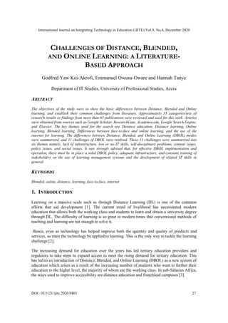 International Journal on Integrating Technology in Education (IJITE) Vol.9, No.4, December 2020
DOI :10.5121/ijite.2020.9403 27
CHALLENGES OF DISTANCE, BLENDED,
AND ONLINE LEARNING: A LITERATURE-
BASED APPROACH
Godfred Yaw Koi-Akrofi, Emmanuel Owusu-Oware and Hannah Tanye
Department of IT Studies, University of Professional Studies, Accra
ABSTRACT
The objectives of the study were to show the basic differences between Distance, Blended and Online
learning, and establish their common challenges from literature. Approximately 35 categories/sets of
research results or findings from more than 65 publications were reviewed and used for this work. Articles
were obtained from sources such as Google Scholar, ResearchGate, Academia.edu, Google Search Engine,
and Elsevier. The key themes used for the search are Distance education, Distance learning, Online
learning, Blended learning, Differences between face-to-face and online learning, and the use of the
internet for learning. The differences between Distance, Blended, and Online Learning (DBOL) modes
were summarized, and 11 challenges of DBOL were realized. These 11 challenges were summarized into
six themes namely, lack of infrastructure, low or no IT skills, self-disciplinary problems, content issues,
policy issues, and social issues. It was strongly advised that, for effective DBOL implementation and
operation, there must be in place a solid DBOL policy, adequate infrastructure, and constant training of
stakeholders on the use of learning management systems and the development of related IT skills in
general.
KEYWORDS
Blended, online, distance, learning, face-to-face, internet.
1. INTRODUCTION
Learning on a massive scale such as through Distance Learning (DL) is one of the common
efforts that aid development [1]. The current trend of livelihood has necessitated modern
education that allows both the working class and students to learn and obtain a university degree
through DL. The difficulty of learning is so great in modern times that conventional methods of
teaching and learning are not enough to solve it.
Hence, even as technology has helped improve both the quantity and quality of products and
services, so must the technology be applied to learning. This is the only way to tackle the learning
challenge [2].
The increasing demand for education over the years has led tertiary education providers and
regulators to take steps to expand access to meet the rising demand for tertiary education. This
has led to an introduction of Distance, Blended, and Online Learning (DBOL) as a new system of
education which arises as a result of the increasing number of students who want to further their
education to the higher level, the majority of whom are the working class. In sub-Saharan Africa,
the ways used to improve accessibility are distance education and franchised campuses [3].
 