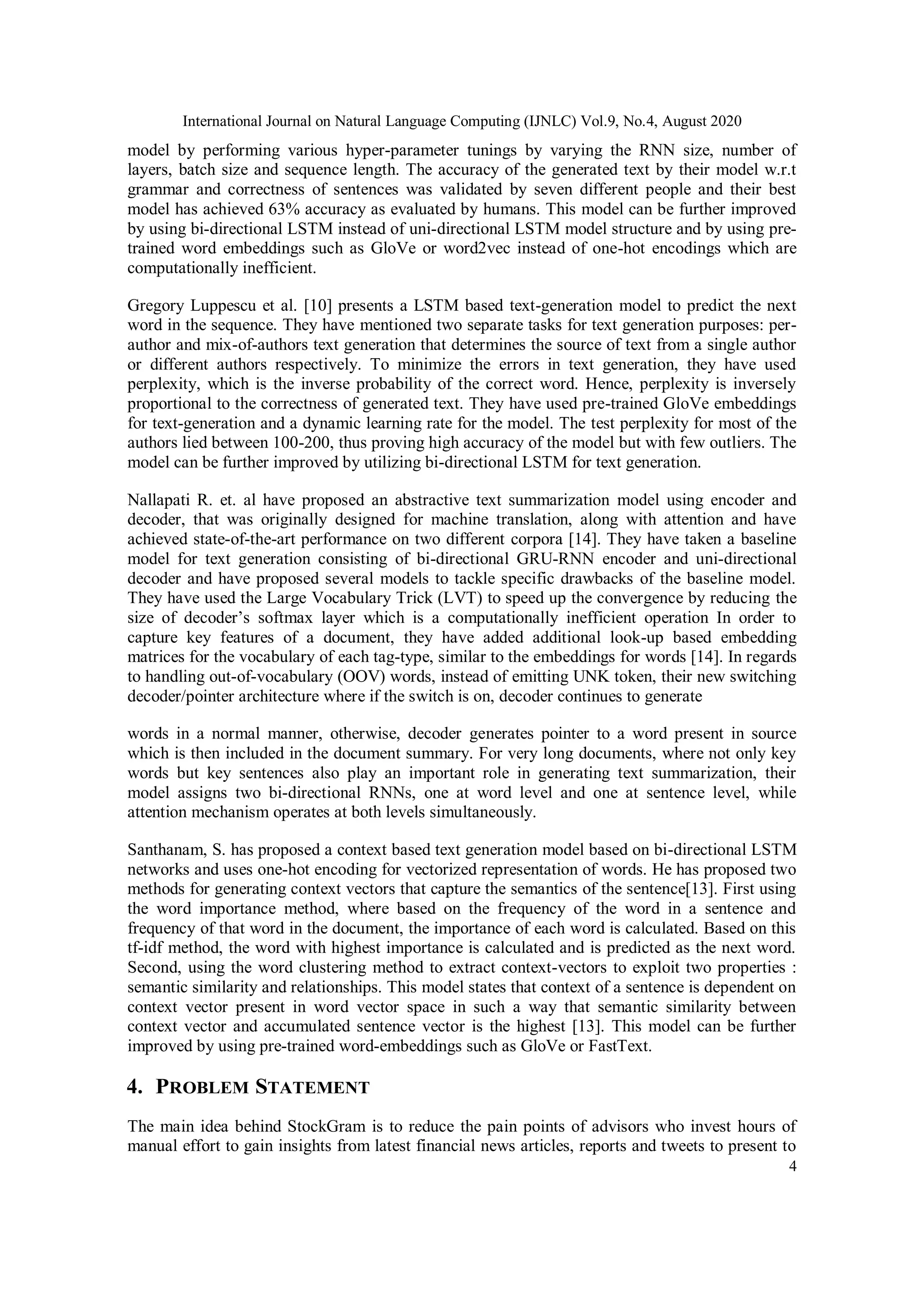 International Journal on Natural Language Computing (IJNLC) Vol.9, No.4, August 2020
4
model by performing various hyper-parameter tunings by varying the RNN size, number of
layers, batch size and sequence length. The accuracy of the generated text by their model w.r.t
grammar and correctness of sentences was validated by seven different people and their best
model has achieved 63% accuracy as evaluated by humans. This model can be further improved
by using bi-directional LSTM instead of uni-directional LSTM model structure and by using pre-
trained word embeddings such as GloVe or word2vec instead of one-hot encodings which are
computationally inefficient.
Gregory Luppescu et al. [10] presents a LSTM based text-generation model to predict the next
word in the sequence. They have mentioned two separate tasks for text generation purposes: per-
author and mix-of-authors text generation that determines the source of text from a single author
or different authors respectively. To minimize the errors in text generation, they have used
perplexity, which is the inverse probability of the correct word. Hence, perplexity is inversely
proportional to the correctness of generated text. They have used pre-trained GloVe embeddings
for text-generation and a dynamic learning rate for the model. The test perplexity for most of the
authors lied between 100-200, thus proving high accuracy of the model but with few outliers. The
model can be further improved by utilizing bi-directional LSTM for text generation.
Nallapati R. et. al have proposed an abstractive text summarization model using encoder and
decoder, that was originally designed for machine translation, along with attention and have
achieved state-of-the-art performance on two different corpora [14]. They have taken a baseline
model for text generation consisting of bi-directional GRU-RNN encoder and uni-directional
decoder and have proposed several models to tackle specific drawbacks of the baseline model.
They have used the Large Vocabulary Trick (LVT) to speed up the convergence by reducing the
size of decoder’s softmax layer which is a computationally inefficient operation In order to
capture key features of a document, they have added additional look-up based embedding
matrices for the vocabulary of each tag-type, similar to the embeddings for words [14]. In regards
to handling out-of-vocabulary (OOV) words, instead of emitting UNK token, their new switching
decoder/pointer architecture where if the switch is on, decoder continues to generate
words in a normal manner, otherwise, decoder generates pointer to a word present in source
which is then included in the document summary. For very long documents, where not only key
words but key sentences also play an important role in generating text summarization, their
model assigns two bi-directional RNNs, one at word level and one at sentence level, while
attention mechanism operates at both levels simultaneously.
Santhanam, S. has proposed a context based text generation model based on bi-directional LSTM
networks and uses one-hot encoding for vectorized representation of words. He has proposed two
methods for generating context vectors that capture the semantics of the sentence[13]. First using
the word importance method, where based on the frequency of the word in a sentence and
frequency of that word in the document, the importance of each word is calculated. Based on this
tf-idf method, the word with highest importance is calculated and is predicted as the next word.
Second, using the word clustering method to extract context-vectors to exploit two properties :
semantic similarity and relationships. This model states that context of a sentence is dependent on
context vector present in word vector space in such a way that semantic similarity between
context vector and accumulated sentence vector is the highest [13]. This model can be further
improved by using pre-trained word-embeddings such as GloVe or FastText.
4. PROBLEM STATEMENT
The main idea behind StockGram is to reduce the pain points of advisors who invest hours of
manual effort to gain insights from latest financial news articles, reports and tweets to present to
 
