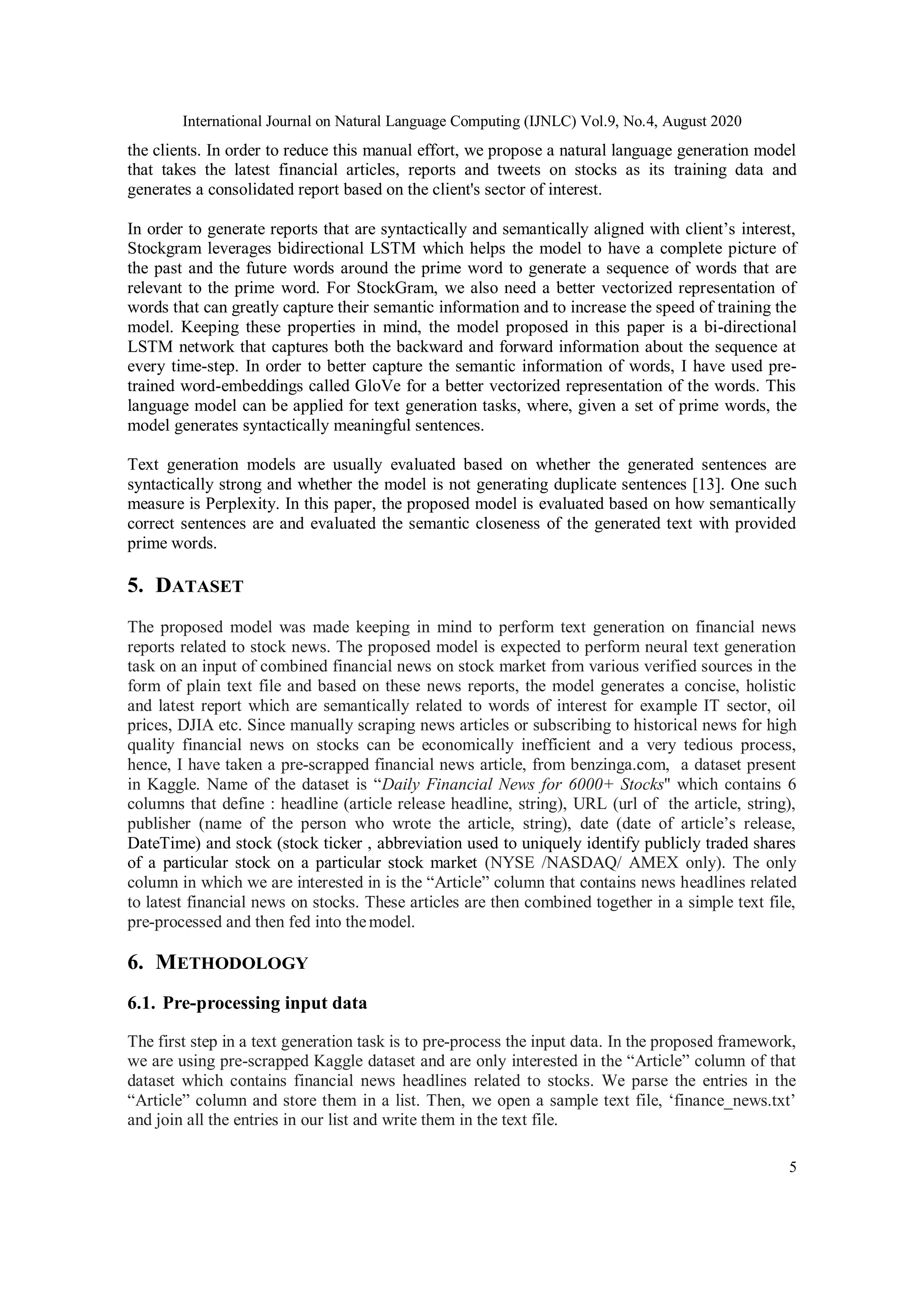 International Journal on Natural Language Computing (IJNLC) Vol.9, No.4, August 2020
5
the clients. In order to reduce this manual effort, we propose a natural language generation model
that takes the latest financial articles, reports and tweets on stocks as its training data and
generates a consolidated report based on the client's sector of interest.
In order to generate reports that are syntactically and semantically aligned with client’s interest,
Stockgram leverages bidirectional LSTM which helps the model to have a complete picture of
the past and the future words around the prime word to generate a sequence of words that are
relevant to the prime word. For StockGram, we also need a better vectorized representation of
words that can greatly capture their semantic information and to increase the speed of training the
model. Keeping these properties in mind, the model proposed in this paper is a bi-directional
LSTM network that captures both the backward and forward information about the sequence at
every time-step. In order to better capture the semantic information of words, I have used pre-
trained word-embeddings called GloVe for a better vectorized representation of the words. This
language model can be applied for text generation tasks, where, given a set of prime words, the
model generates syntactically meaningful sentences.
Text generation models are usually evaluated based on whether the generated sentences are
syntactically strong and whether the model is not generating duplicate sentences [13]. One such
measure is Perplexity. In this paper, the proposed model is evaluated based on how semantically
correct sentences are and evaluated the semantic closeness of the generated text with provided
prime words.
5. DATASET
The proposed model was made keeping in mind to perform text generation on financial news
reports related to stock news. The proposed model is expected to perform neural text generation
task on an input of combined financial news on stock market from various verified sources in the
form of plain text file and based on these news reports, the model generates a concise, holistic
and latest report which are semantically related to words of interest for example IT sector, oil
prices, DJIA etc. Since manually scraping news articles or subscribing to historical news for high
quality financial news on stocks can be economically inefficient and a very tedious process,
hence, I have taken a pre-scrapped financial news article, from benzinga.com, a dataset present
in Kaggle. Name of the dataset is “Daily Financial News for 6000+ Stocks'' which contains 6
columns that define : headline (article release headline, string), URL (url of the article, string),
publisher (name of the person who wrote the article, string), date (date of article’s release,
DateTime) and stock (stock ticker , abbreviation used to uniquely identify publicly traded shares
of a particular stock on a particular stock market (NYSE /NASDAQ/ AMEX only). The only
column in which we are interested in is the “Article” column that contains news headlines related
to latest financial news on stocks. These articles are then combined together in a simple text file,
pre-processed and then fed into themodel.
6. METHODOLOGY
6.1. Pre-processing input data
The first step in a text generation task is to pre-process the input data. In the proposed framework,
we are using pre-scrapped Kaggle dataset and are only interested in the “Article” column of that
dataset which contains financial news headlines related to stocks. We parse the entries in the
“Article” column and store them in a list. Then, we open a sample text file, ‘finance_news.txt’
and join all the entries in our list and write them in the text file.
 