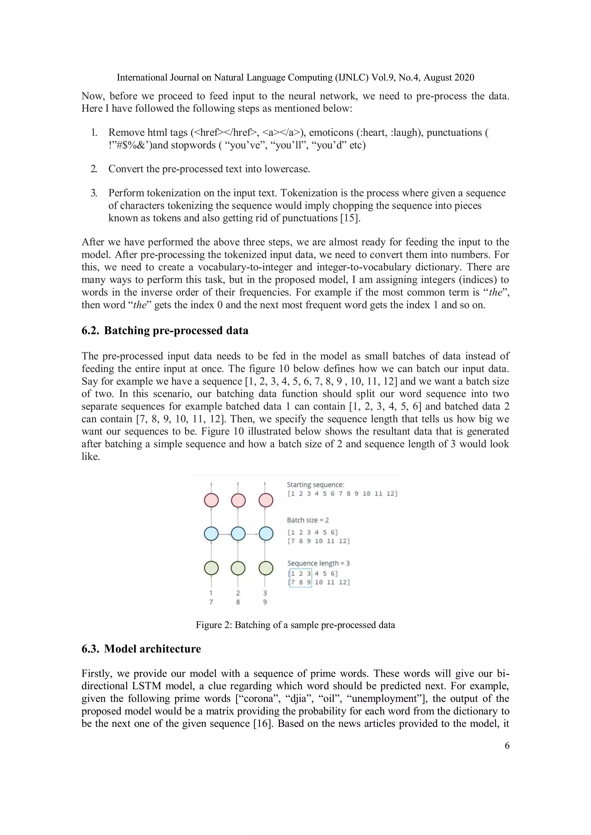 International Journal on Natural Language Computing (IJNLC) Vol.9, No.4, August 2020
6
Now, before we proceed to feed input to the neural network, we need to pre-process the data.
Here I have followed the following steps as mentioned below:
1. Remove html tags (<href></href>, <a></a>), emoticons (:heart, :laugh), punctuations (
!”#$%&’)and stopwords ( “you’ve”, “you’ll”, “you’d” etc)
2. Convert the pre-processed text into lowercase.
3. Perform tokenization on the input text. Tokenization is the process where given a sequence
of characters tokenizing the sequence would imply chopping the sequence into pieces
known as tokens and also getting rid of punctuations [15].
After we have performed the above three steps, we are almost ready for feeding the input to the
model. After pre-processing the tokenized input data, we need to convert them into numbers. For
this, we need to create a vocabulary-to-integer and integer-to-vocabulary dictionary. There are
many ways to perform this task, but in the proposed model, I am assigning integers (indices) to
words in the inverse order of their frequencies. For example if the most common term is “the”,
then word “the” gets the index 0 and the next most frequent word gets the index 1 and so on.
6.2. Batching pre-processed data
The pre-processed input data needs to be fed in the model as small batches of data instead of
feeding the entire input at once. The figure 10 below defines how we can batch our input data.
Say for example we have a sequence [1, 2, 3, 4, 5, 6, 7, 8, 9 , 10, 11, 12] and we want a batch size
of two. In this scenario, our batching data function should split our word sequence into two
separate sequences for example batched data 1 can contain [1, 2, 3, 4, 5, 6] and batched data 2
can contain [7, 8, 9, 10, 11, 12]. Then, we specify the sequence length that tells us how big we
want our sequences to be. Figure 10 illustrated below shows the resultant data that is generated
after batching a simple sequence and how a batch size of 2 and sequence length of 3 would look
like.
Figure 2: Batching of a sample pre-processed data
6.3. Model architecture
Firstly, we provide our model with a sequence of prime words. These words will give our bi-
directional LSTM model, a clue regarding which word should be predicted next. For example,
given the following prime words [“corona”, “djia”, “oil”, “unemployment”], the output of the
proposed model would be a matrix providing the probability for each word from the dictionary to
be the next one of the given sequence [16]. Based on the news articles provided to the model, it
 
