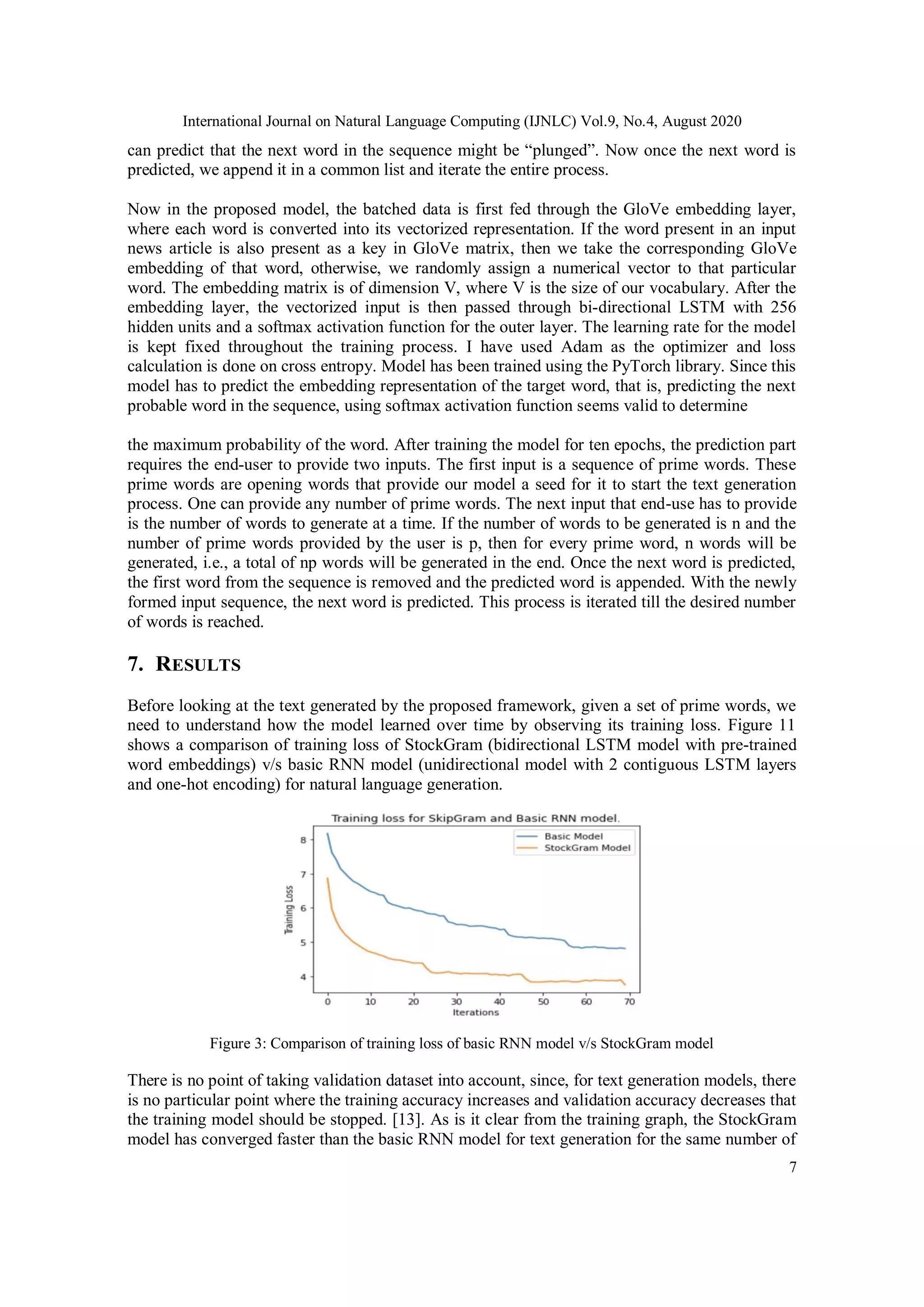 International Journal on Natural Language Computing (IJNLC) Vol.9, No.4, August 2020
7
can predict that the next word in the sequence might be “plunged”. Now once the next word is
predicted, we append it in a common list and iterate the entire process.
Now in the proposed model, the batched data is first fed through the GloVe embedding layer,
where each word is converted into its vectorized representation. If the word present in an input
news article is also present as a key in GloVe matrix, then we take the corresponding GloVe
embedding of that word, otherwise, we randomly assign a numerical vector to that particular
word. The embedding matrix is of dimension V, where V is the size of our vocabulary. After the
embedding layer, the vectorized input is then passed through bi-directional LSTM with 256
hidden units and a softmax activation function for the outer layer. The learning rate for the model
is kept fixed throughout the training process. I have used Adam as the optimizer and loss
calculation is done on cross entropy. Model has been trained using the PyTorch library. Since this
model has to predict the embedding representation of the target word, that is, predicting the next
probable word in the sequence, using softmax activation function seems valid to determine
the maximum probability of the word. After training the model for ten epochs, the prediction part
requires the end-user to provide two inputs. The first input is a sequence of prime words. These
prime words are opening words that provide our model a seed for it to start the text generation
process. One can provide any number of prime words. The next input that end-use has to provide
is the number of words to generate at a time. If the number of words to be generated is n and the
number of prime words provided by the user is p, then for every prime word, n words will be
generated, i.e., a total of np words will be generated in the end. Once the next word is predicted,
the first word from the sequence is removed and the predicted word is appended. With the newly
formed input sequence, the next word is predicted. This process is iterated till the desired number
of words is reached.
7. RESULTS
Before looking at the text generated by the proposed framework, given a set of prime words, we
need to understand how the model learned over time by observing its training loss. Figure 11
shows a comparison of training loss of StockGram (bidirectional LSTM model with pre-trained
word embeddings) v/s basic RNN model (unidirectional model with 2 contiguous LSTM layers
and one-hot encoding) for natural language generation.
Figure 3: Comparison of training loss of basic RNN model v/s StockGram model
There is no point of taking validation dataset into account, since, for text generation models, there
is no particular point where the training accuracy increases and validation accuracy decreases that
the training model should be stopped. [13]. As is it clear from the training graph, the StockGram
model has converged faster than the basic RNN model for text generation for the same number of
 