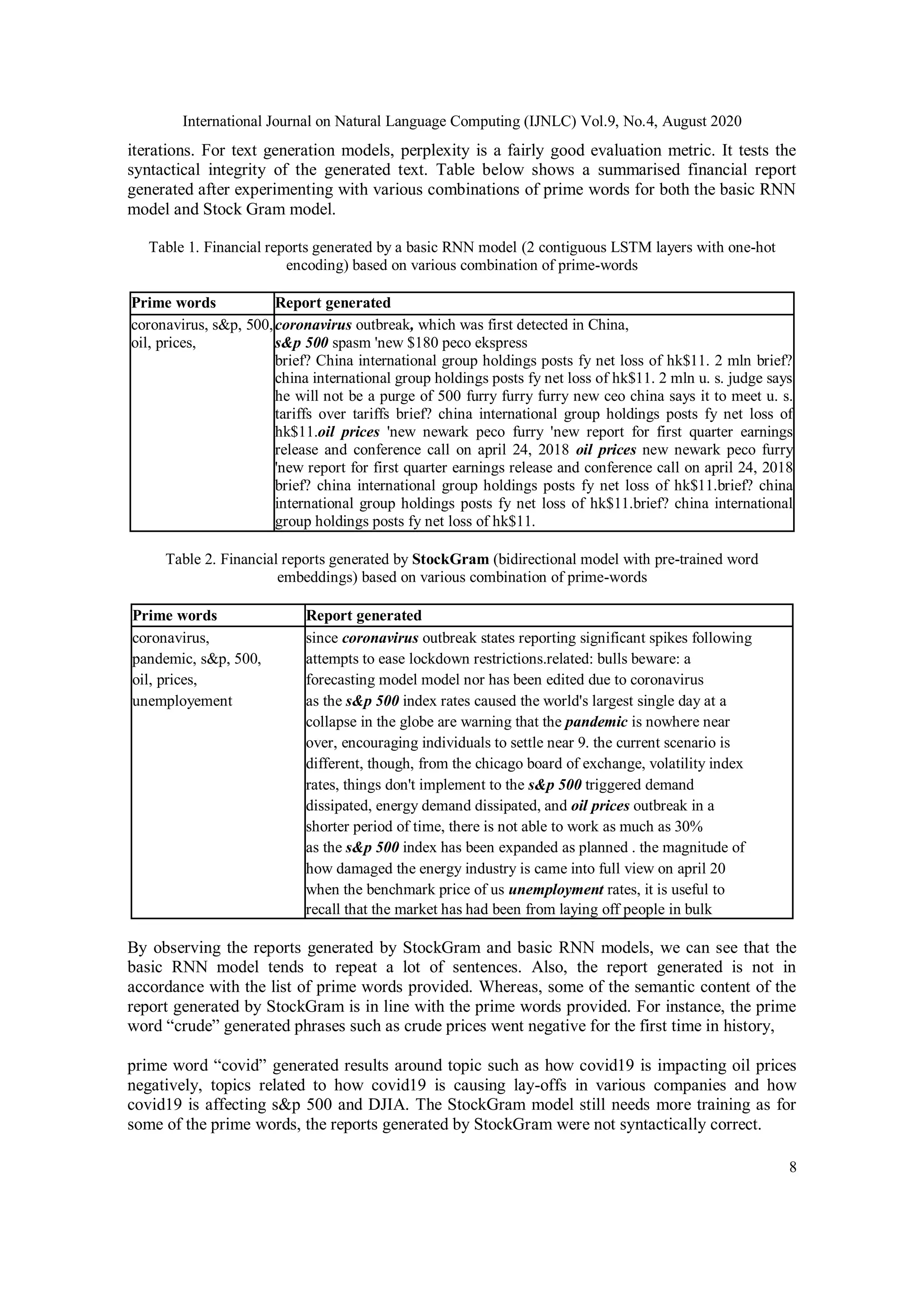 International Journal on Natural Language Computing (IJNLC) Vol.9, No.4, August 2020
8
iterations. For text generation models, perplexity is a fairly good evaluation metric. It tests the
syntactical integrity of the generated text. Table below shows a summarised financial report
generated after experimenting with various combinations of prime words for both the basic RNN
model and Stock Gram model.
Table 1. Financial reports generated by a basic RNN model (2 contiguous LSTM layers with one-hot
encoding) based on various combination of prime-words
Prime words Report generated
coronavirus, s&p, 500,
oil, prices,
coronavirus outbreak, which was first detected in China,
s&p 500 spasm 'new $180 peco ekspress
brief? China international group holdings posts fy net loss of hk$11. 2 mln brief?
china international group holdings posts fy net loss of hk$11. 2 mln u. s. judge says
he will not be a purge of 500 furry furry furry new ceo china says it to meet u. s.
tariffs over tariffs brief? china international group holdings posts fy net loss of
hk$11.oil prices 'new newark peco furry 'new report for first quarter earnings
release and conference call on april 24, 2018 oil prices new newark peco furry
'new report for first quarter earnings release and conference call on april 24, 2018
brief? china international group holdings posts fy net loss of hk$11.brief? china
international group holdings posts fy net loss of hk$11.brief? china international
group holdings posts fy net loss of hk$11.
Table 2. Financial reports generated by StockGram (bidirectional model with pre-trained word
embeddings) based on various combination of prime-words
Prime words Report generated
coronavirus, since coronavirus outbreak states reporting significant spikes following
pandemic, s&p, 500, attempts to ease lockdown restrictions.related: bulls beware: a
oil, prices, forecasting model model nor has been edited due to coronavirus
unemployement as the s&p 500 index rates caused the world's largest single day at a
collapse in the globe are warning that the pandemic is nowhere near
over, encouraging individuals to settle near 9. the current scenario is
different, though, from the chicago board of exchange, volatility index
rates, things don't implement to the s&p 500 triggered demand
dissipated, energy demand dissipated, and oil prices outbreak in a
shorter period of time, there is not able to work as much as 30%
as the s&p 500 index has been expanded as planned . the magnitude of
how damaged the energy industry is came into full view on april 20
when the benchmark price of us unemployment rates, it is useful to
recall that the market has had been from laying off people in bulk
By observing the reports generated by StockGram and basic RNN models, we can see that the
basic RNN model tends to repeat a lot of sentences. Also, the report generated is not in
accordance with the list of prime words provided. Whereas, some of the semantic content of the
report generated by StockGram is in line with the prime words provided. For instance, the prime
word “crude” generated phrases such as crude prices went negative for the first time in history,
prime word “covid” generated results around topic such as how covid19 is impacting oil prices
negatively, topics related to how covid19 is causing lay-offs in various companies and how
covid19 is affecting s&p 500 and DJIA. The StockGram model still needs more training as for
some of the prime words, the reports generated by StockGram were not syntactically correct.
 